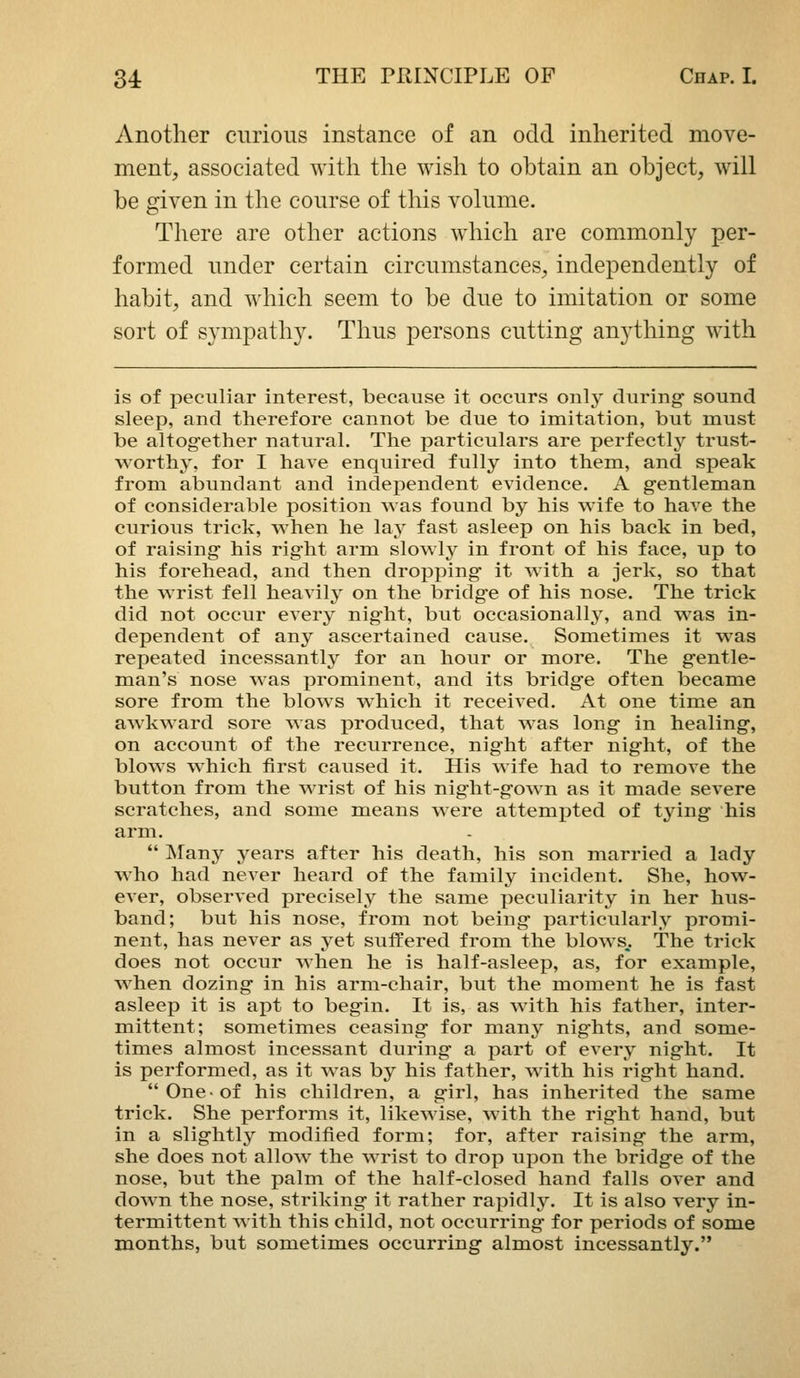 Another curious instance of an odd inherited move- ment, associated with the wish to obtain an object, will be given in the course of this volume. There are other actions which are commonly per- formed under certain circumstances, independently of habit, and which seem to be due to imitation or some sort of sympathy. Thus persons cutting anything with is of peculiar interest, because it occurs only during sound sleep, and therefore cannot be due to imitation, but must be altogether natural. The particulars are perfectly trust- worthy, for I have enquired fully into them, and speak from abundant and independent evidence. A gentleman of considerable position was found by his wife to have the curious trick, when he lay fast asleep on his back in bed, of raising his rig^ht arm slowly in front of his face, up to his forehead, and then dropping it with a jerk, so that the wrist fell heavily on the bridg-e of his nose. The trick did not occur every night, but occasionally, and was in- dependent of any ascertained cause. Sometimes it was repeated incessantly for an hour or more. The g-entle- man's nose was prominent, and its bridge often became sore from the blows which it received. At one time an awkward sore was produced, that was long in healing, on account of the recurrence, nig'ht after night, of the blows which first caused it. His wife had to remove the button from the wrist of his night-gown as it made severe scratches, and some means were attempted of tjdng his arm.  ]\rany years after his death, his son married a lady M'ho had never heard of the family incident. She, how- ever, observed precisely the same peculiarity in her hus- band; but his nose, from not being particularly promi- nent, has never as yet suffered from the blows,. The trick does not occur when he is half-asleep, as, for example, when dozing in his arm-chair, but the moment he is fast asleep it is apt to begin. It is, as with his father, inter- mittent; sometimes ceasing for many nights, and some- times almost incessant during a part of every night. It is performed, as it was by his father, with his right hand. One-of his children, a girl, has inherited the same trick. She performs it, likewise, with the right hand, but in a slightly modified form; for, after raising the arm, she does not allow the wrist to drop upon the bridge of the nose, but the palm of the half-closed hand falls over and down the nose, striking it rather rapidly. It is also very in- termittent Avith this child, not occurring for periods of some months, but sometimes occurring almost incessantly.