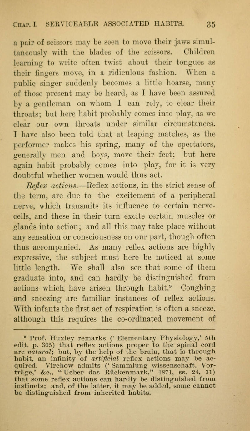 a i)air of scissors may be seen to move their jaws simul- taneously with the blades of the scissors. Children loarnin«]j to write often twist about their tonf]^ues as tlieir Ihigers move, in a ridiculous fashion. When a public singer suddenly becomes a little hoarse, many of those present may be heard, as I have been assured by a gentleman on whom I can rely, to clear their throats; but here habit probably comes into play, as we clear our own throats under similar circumstances. I have also been told that at leaping matches, as the performer makes his spring, many of the spectators, generally men and boys, move their feet; but here again habit probably comes into play, for it is very doubtful whether women would thus act. Rcfiex actions.—Reflex actions, in the strict sense of the term, are due to the excitement of a peripheral nerve, which transmits its influence to certain nerve- cells, and these in their turn excite certain muscles or glands into action; and all this may take place without any sensation or consciousness on our part, though often thus accompanied. As many reflex actions are highly expressive, the subject must here be noticed at some little length. We shall also see that some of them graduate into, and can hardly be distinguished from actions which, have arisen through habit.^ Coughing and sneezing are familiar instances of reflex actions. With infants the first act of respiration is often a sneeze, although this requires the co-ordinated movement of  Prof. Huxley remarks (' Elementary Physiolog-y,' 5th edit. p. 305) that reflex actions proper to the spinal cord are natural; but, by the help of the brain, that is throug-h habit, an infinitj' of artificial reflex actions may be ac- quired. VirchoAv admits (' Sammluno* wissenschaft. Yor- trag-e,' &c.,  Ueber das Kiickenmark, 1871, ss. 24, 31) that some reflex actions can hardly be distinguished from instincts; and, of the latter, it may be added, some cannot be distinguished from inherited habits.