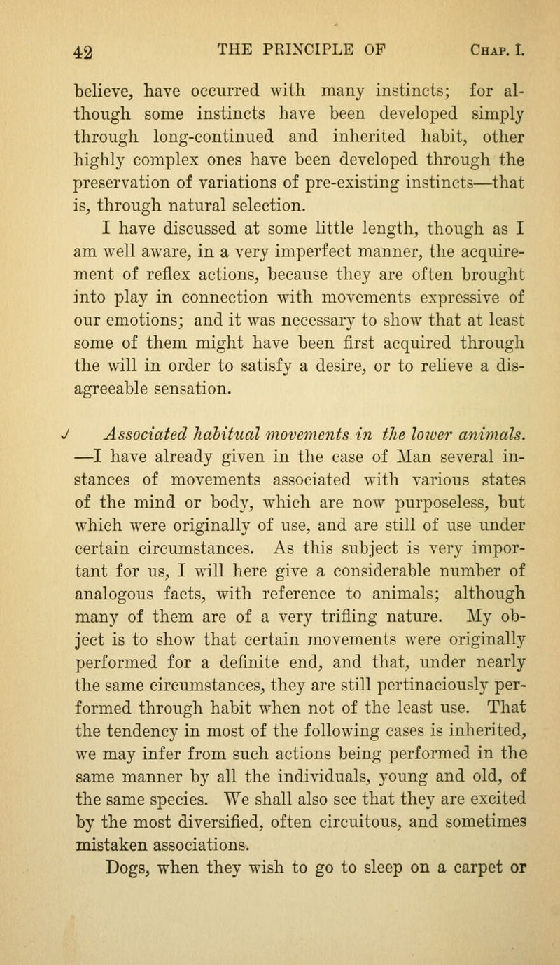 believe, have occurred with many instincts; for al- though some instincts have been developed simply through long-continued and inherited habit, other highly complex ones have been developed through the preservation of variations of pre-existing instincts—that is, through natural selection. I have discussed at some little length, though as I am well aware, in a very imperfect manner, the acquire- ment of reflex actions, because they are often brought into play in connection with movements expressive of our emotions; and it was necessary to show that at least some of them might have been first acquired through the will in order to satisfy a desire, or to relieve a dis- agreeable sensation. J Associated halitical movements i7i the lower animals. —I have already given in the case of Man several in- stances of movements associated with various states of the mind or body, which are now purposeless, but which were originally of use, and are still of use under certain circumstances. As this subject is very impor- tant for us, I will here give a considerable number of analogous facts, with reference to animals; although many of them are of a very trifling nature. My ob- ject is to show that certain movements were originally performed for a definite end, and that, under nearly the same circumstances, they are still pertinaciously per- formed through habit when not of the least use. That the tendency in most of the following cases is inherited, we may infer from such actions being performed in the same manner by all the individuals, young and old, of the same species. We shall also see that they are excited by the most diversified, often circuitous, and sometimes mistaken associations. Dogs, when they wish to go to sleep on a carpet or