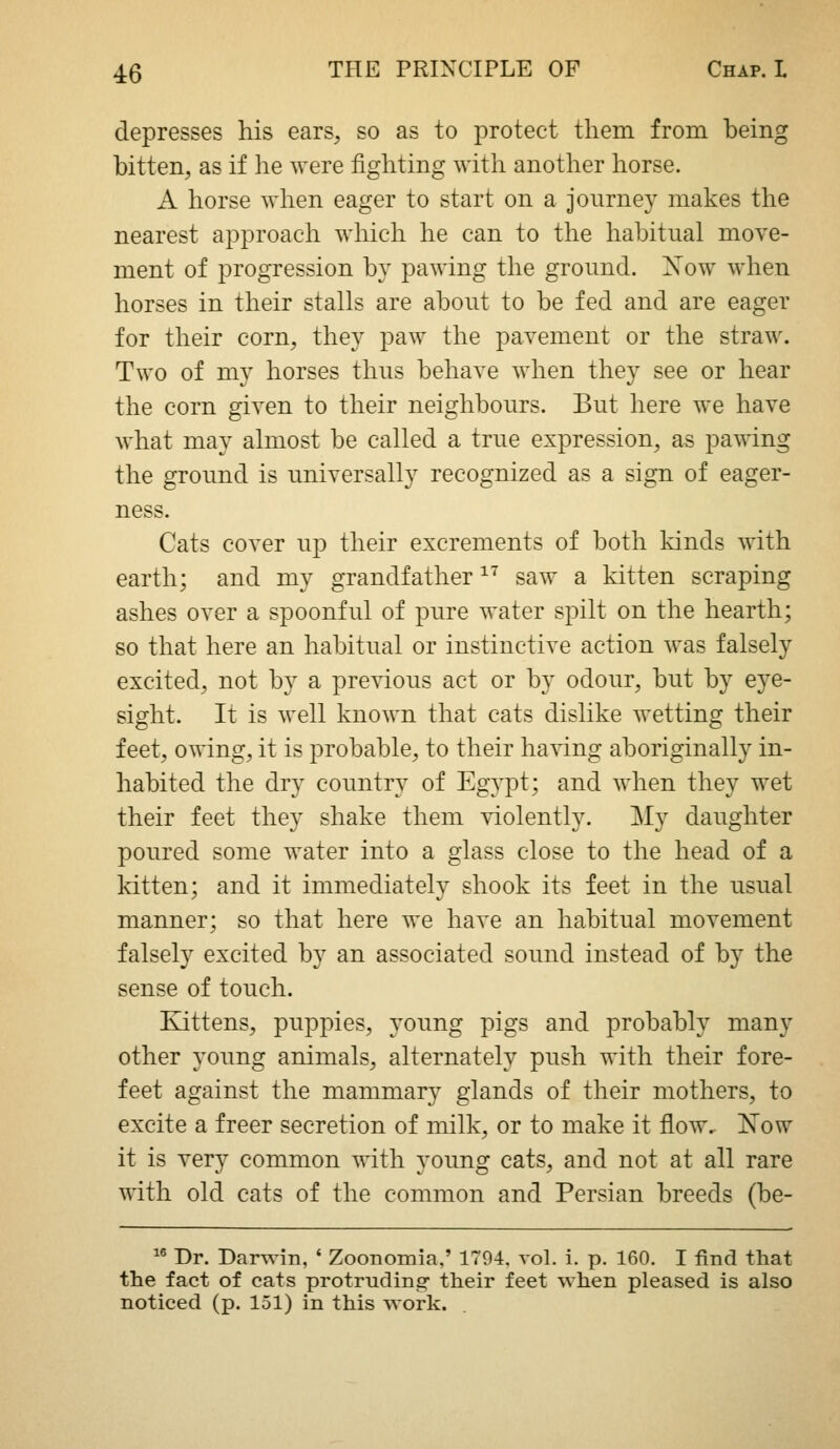 depresses his ears, so as to protect them from being bitten, as if he were fighting with another horse. A horse when eager to start on a journey makes the nearest approach wliicli he can to the habitual move- ment of progression by pawing the ground. Xow when horses in tlieir stalls are about to be fed and are eager for their corn, they paw the pavement or the straw. Two of my horses thus behave when they see or hear the corn given to their neighbours. But here we have what may almost be called a true expression, as pawing the ground is universally recognized as a sign of eager- ness. Cats cover up their excrements of both kinds with earth; and my grandfather ^' saw a kitten scraping ashes over a spoonful of pure water spilt on the hearth; so that here an habitual or instinctive action was falsely excited, not by a previous act or by odour, but by eye- sight. It is well known that cats dislike wetting their feet, owing, it is probable, to their having aboriginally in- habited the dry country of Egypt; and when they wet their feet they shake them violently. My daughter poured some water into a glass close to the head of a kitten; and it immediately shook its feet in the usual manner; so that here we have an habitual movement falsely excited by an associated sound instead of by the sense of touch. Eattens, puppies, young pigs and probably many other young animals, alternately push with their fore- feet against the mammary glands of their mothers, to excite a freer secretion of milk, or to make it flow. Now it is very common with young cats, and not at all rare with old cats of the common and Persian breeds (be- '' Dr. Darwin, * Zoonomia.' 1794. vol. i. p. 160. I find that the fact of cats protruding- their feet when pleased is also noticed (p. 151) in this work.