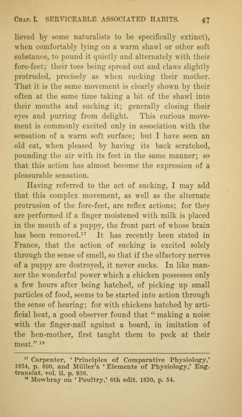 lieved by some naturalists to be specifically extinct), when comfortably lying on a warm shawl or other soft substance, to pound it quietly and alternately with their fore-feet; their toes being spread out and claws slightly protruded, precisely as when sucking their mother. That it is the same movement is clearly shown by their often at the same time taking a bit of the shawl into their mouths and sucking it; generally closing their eyes and purring from delight. This curious move- ment is commonly excited only in association with the sensation of a warm soft surface; but I have seen an old cat, when pleased by having its back scratched, pounding the air with its feet in the same manner; so that this action has almost become the expression of a pleasurable sensation. Having referred to the act of sucking, I may add that this complex movement, as well as the alternate protrusion of the fore-feet, are reflex actions; for they are performed if a finger moistened with milk is placed in the mouth of a puppy, the front part of whose brain has been removed.^^ It has recently been stated in France, that the action of sucking is excited solely through the sense of smell, so that if the olfactory nerves of a puppy are destroyed, it never sucks. In like man- ner the wonderful power which a chicken possesses only a few hours after being hatched, of picking up small particles of food, seems to be started into action through the sense of hearing; for with chickens hatched by arti- ficial heat, a good observer found that  making a noise with the finger-nail against a board, in imitation of the hen-mother, first taught them to peck at their meat. ^^  Carpenter, ' Principles of Comparative Physiology,' 1854, p. 690, and Mliller's ' Elements of Physiolog-y,' Eng. translat. vol. ii. p. 936.  Mowbray on ' Poultry,' 6th edit. 1830, p. 54.