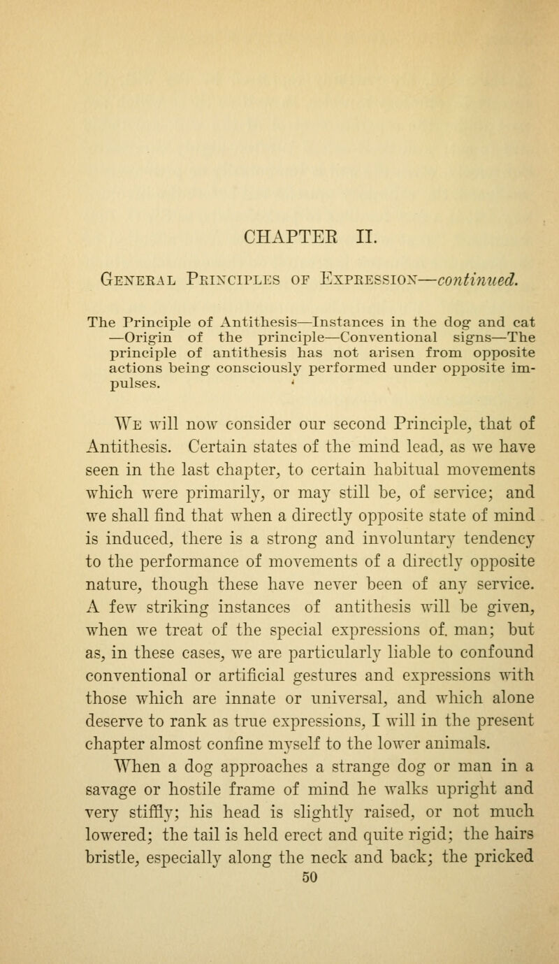 CHAPTER II. General Peixciples of Expeessiox—continued. The Principle of Antithesis—Instances in the dog and cat —Orig'in of the principle—Conventional signs—The principle of antithesis has not arisen from opposite actions being consciously performed under opposite im- pulses. * We will now consider our second Principle, that of Antithesis. Certain states of the mind lead, as we have seen in the last chapter, to certain habitual movements which were primarily, or may still he, of service; and we shall find that when a directly opposite state of mind is induced, there is a strong and involuntary tendency to the performance of movements of a directly opposite nature, though these have never been of any service. A few striking instances of antithesis will be given, when we treat of the special expressions of. man; but as, in these cases, we are particularly liable to confound conventional or artificial gestures and expressions with those w^hich are innate or universal, and which alone deserve to rank as true expressions, I will in the present chapter almost confine myself to the lower animals. When a dog approaches a strange dog or man in a savage or hostile frame of mind he walks upright and very stififly; his head is slightly raised, or not much lowered; the tail is held erect and quite rigid; the hairs bristle, especially along the neck and back; the pricked