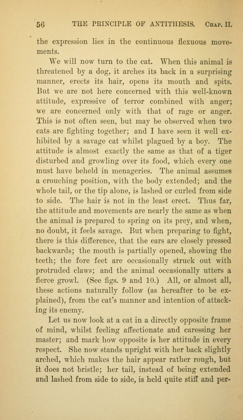 the expression lies in the continuous flexuous move- ments. We will now turn to the cat. When this animal is threatened by a dog, it arches its back in a surprising manner, erects its hair, opens its mouth and spits. But we are not here concerned with this well-known attitude, expressive of terror combined with anger; we are concerned only with that of rage or anger. This is not often seen, but may be observed when two cats are fighting together; and I have seen it well ex- hibited by a savage cat whilst plagued by a boy. The attitude is almost exactly the same as that of a tiger disturbed and growling over its food, which every one must have beheld in menageries. The animal assumes a crouching position, with the body extended; and the whole tail, or the tip alone, is lashed or curled from side to side. The hair is not in the least erect. Thus far, the attitude and movements are nearly the same as when the animal is prepared to spring on its prey, and when, no doubt, it feels savage. But when preparing to fight, there is this difference, that the ears are closely pressed backwards; the mouth is partially opened, showing the teeth; the fore feet are occasionally struck out with protruded claws; and the animal occasionally utters a fierce growl. (See figs. 9 and 10.) All, or almost all, these actions naturally follow (as hereafter to be ex- plained), from the cat's manner and intention of attack- ing its enemy. Let us now look at a cat in a directly opposite frame of mind, whilst feeling affectionate and caressing her master; and mark how opposite is her attitude in every respect. She now stands upright with her back slightly arched, which makes the hair appear rather rough, but it does not bristle; her tail, instead of being extended and lashed from side to side, is held quite stiff and per-