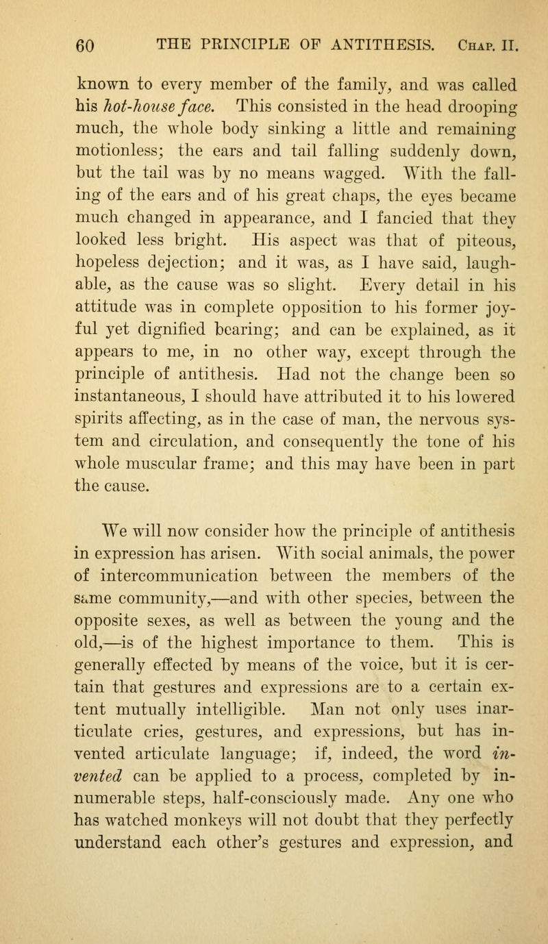 known to every member of the family^ and was called his hot-house face. This consisted in the head drooping much, the whole body sinking a little and remaining motionless; the ears and tail falling suddenly down, but the tail was by no means wagged. With the fall- ing of the ears and of his great chaps, the eyes became much changed in appearance, and I fancied that they looked less bright. His aspect was that of piteous, hopeless dejection; and it was, as I have said, laugh- able, as the cause was so slight. Every detail in his attitude was in complete opposition to his former joy- ful yet dignified bearing; and can be explained, as it appears to me, in no other way, except through the principle of antithesis. Had not the change been so instantaneous, I should have attributed it to his lowered spirits affecting, as in the case of man, the nervous sys- tem and circulation, and consequently the tone of his whole muscular frame; and this may have been in part the cause. We will now consider how the principle of antithesis in expression has arisen. With social animals, the power of intercommunication between the members of the same community,—and with other species, between the opposite sexes, as well as between the young and the old,—is of the highest importance to them. This is generally effected by means of the voice, but it is cer- tain that gestures and expressions are to a certain ex- tent mutually intelligible. Man not only uses inar- ticulate cries, gestures, and expressions, but has in- vented articulate language; if, indeed, the word in- vented can be applied to a process, completed by in- numerable steps, half-consciously made. Any one who has watched monkeys will not doubt that they perfectly understand each other's gestures and expression, and