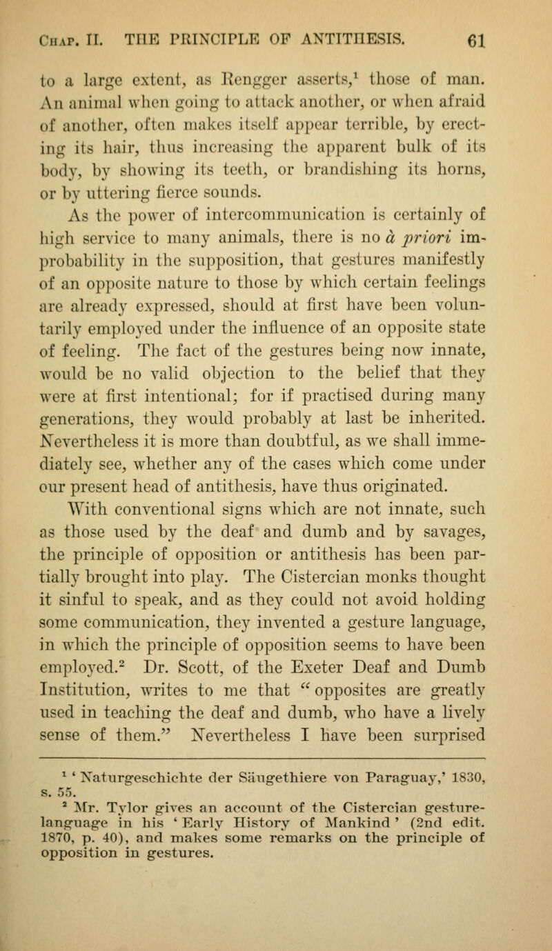 to a large extent, as Kengger asserts/ those of man. An animal when going to attaek another, or when afraid of another, often makes itself appear terrible, by erect- ing its hair, thus increasing the apparent bulk of its body, by showing its teeth, or brandishing its horns, or by uttering fierce sounds. As the power of intercommunication is certainly of high service to many animals, there is no a priori im- probability in the supposition, that gestures manifestly of an opposite nature to those by which certain feelings are already expressed, should at first have been volun- tarily employed under the influence of an opposite state of feeling. The fact of the gestures being now innate, would be no valid objection to the belief that they were at first intentional; for if practised during many generations, they would probably at last be inherited. Nevertheless it is more than doubtful, as we shall imme- diately see, whether any of the cases which come under our present head of antithesis, have thus originated. With conventional signs which are not innate, such as those used by the deaf and dumb and by savages, the principle of opposition or antithesis has been par- tially brought into pla}^ The Cistercian monks thought it sinful to speak, and as they could not avoid holding some communication, they invented a gesture language, in which the principle of opposition seems to have been employed.^ Dr. Scott, of the Exeter Deaf and Dumb Institution, writes to me that  opposites are greatly used in teaching the deaf and dumb, w^ho have a lively sense of them. ISTevertheless I have been surprised ^ ' Naturgeschichte der Siiugethiere von Paraguay,' 1830, s. 55. ' !N[r. Tylor gives an aoconnt of the Cistercian gesture- language in his ' Early History of Mankind ' (2nd edit. 1870, p. 40), and makes some remarks on the principle of opposition in gestures.