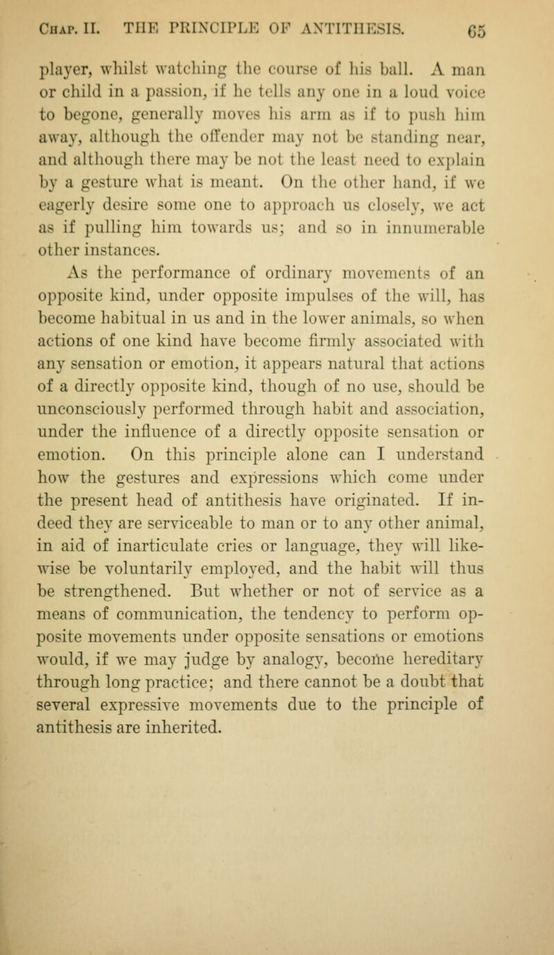 player, whilst watching the course of his ball. A man or child in a passion, if he tells any one in a loud voice to begone, generally moves his arm as if to push him away, although the ofrender may not be standing near, and although there may be not the least need to explain by a gesture what is meant. On the other hand, if we eagerly desire some one to approach us closely, we act as if pulling him towards us; and so in innumerable other instances. As the performance of ordinary movements of an opposite kind, under opposite impulses of the will, has become habitual in us and in the lower animals, so when actions of one kind have become firmly associated with any sensation or emotion, it appears natural that actions of a directly opposite kind, though of no use, should be unconsciously performed through habit and association, under the influence of a directly opposite sensation or emotion. On this principle alone can I understand how the gestures and expressions which come under the present head of antithesis have originated. If in- deed they are serviceable to man or to any other animal, in aid of inarticulate cries or language, they will like- wise be voluntarily employed, and the habit wall thus be strengthened. But whether or not of service as a means of communication, the tendency to perform op- posite movements under opposite sensations or emotions would, if we may judge by analogy, become hereditary through long practice; and there cannot be a doubt that several expressive movements due to the principle of antithesis are inherited.