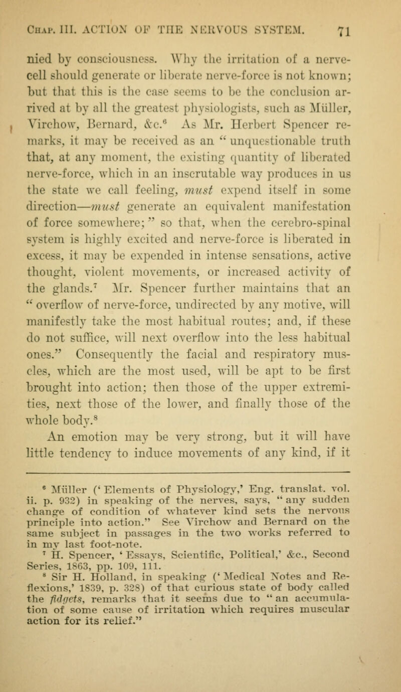 nied by consciousness. Why the irritation of a nerve- cell should generate or liberate nerve-force is not known; but that this is the case seems to be the conclusion ar- rived at by all the greatest physiologists, such as Miiller, Virchow, Bernard, &c.^ As Mr. Herbert Spencer re- marks, it may be received as an  unquestionable truth that, at any moment, the existing quantity of liberated nerve-force, wliich in an inscrutable way produces in us the state we call feeling, must expend itself in some direction—must generate an equivalent manifestation of force somewhere; so that, when the cerebro-spinal system is highly excited and nerve-force is liberated in excess, it may be expended in intense sensations, active thought, violent movements, or increased activity of the glands.^ ^Ir. Spencer further maintains that an  overflow of nerve-force, undirected by any motive, will manifestly take the most habitual routes; and, if these do not suffice, will next overflow into the less habitual ones. Consequently the facial and respiratory mus- cles, which are the most used, ys'iW be apt to be first brought into action; then those of the upper extremi- ties, next those of the lower, and finally those of the whole body.^ An emotion may be very strong, but it will have little tendency to induce movements of any kind, if it • Miiller (' Elements of Physiolog-y,' Eng. translat. vol. ii. p. 932) in speaking- of the nerves, says,  any sudden chano-e of condition of whatever kind sets the nervons principle into action. See Virchow and Bernard on the same subject in passages in the two works referred to in my last foot-note. ^ H. Spencer, ' Essavs, Scientific, Political,' &c., Second Series, 1863, pp. 109, 111. ^ Sir H. Holland, in speaking- ('^fedical Xotes and Re- flexions,' 1839, p. 328) of that curious state of body called the fidf/ets, remarks that it seems due to an accumula- tion of some cause of irritation which requires muscular action for its relief.