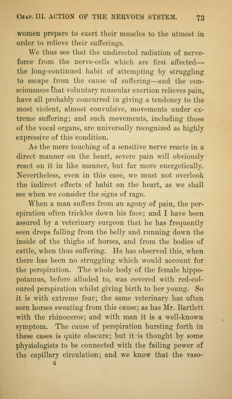 women prepare to exert their muscles to the utmost in order to relieve their sull'erings. We thus see that the undirected radiation of nerve- force from the nerve-cells which are first afi'ected— the long-continued habit of attempting by struggling to escape from the cause of sufl'cring—and the con- sciousness !hat voluntary muscular exertion relieves pain, have all probably concurred in giving a tendency to the most violent, almost convulsive, movements under ex- treme suffering; and such movements, including those of the vocal organs, are universally recognized as highly expressive of this condition. As the mere touching of a sensitive nerve reacts in a direct manner on the heart, severe pain will obviously react on it in like manner, but far more energetically. Nevertheless, even in this case, we must not overlook the indirect effects of habit on the heart, as we shall see when we consider the signs of rage. When a man suffers from an agony of pain, the per- spiration often trickles down his face; and I have been assured by a veterinary surgeon that he has frequently seen drops falling from the belly and running down the inside of the thighs of horses, and from the bodies of cattle, when thus suffering. He has observed this, when there has been no struggling which would account for the perspiration. The whole body of the female hippo- potamus, before alluded to, was covered with red-col- oured perspiration whilst giving birth to her young. So it is with extreme fear; the same veterinary has often seen horses sweating from this cause; as has Mr. Bartlett with the rhinoceros; and with man it is a well-known symptom. The cause of perspiration bursting forth in these cases is quite obscure; but it is thought by some physiologists to be connected with the failing power of the capillary circulation; and we know that the vaso-