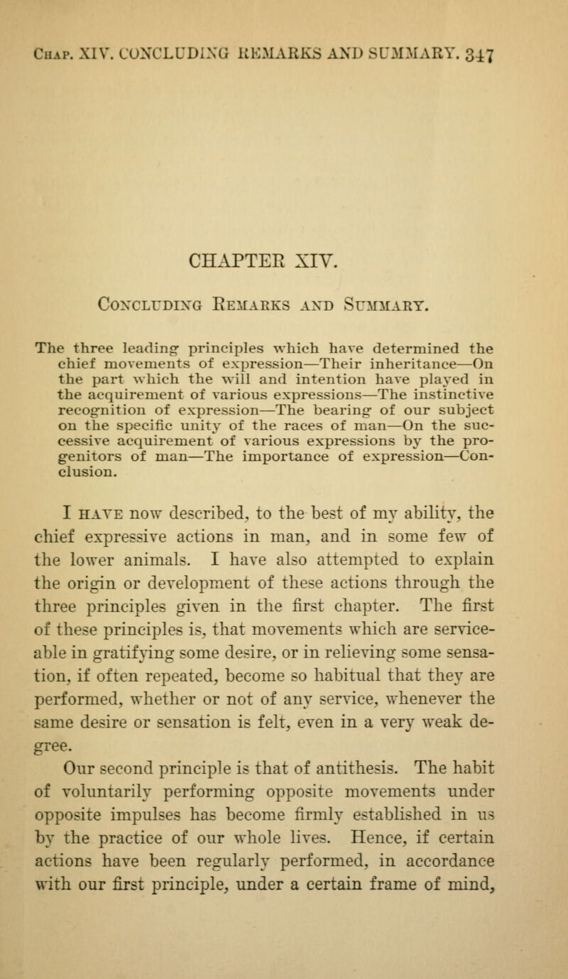CHAPTER XIV. C0^'CLUDIXG ReMAEKS and SUMilARY. The three leading- principles which have determined the chief movements of expression—Their inheritance—On the part which the will and intention have played in the acquirement of various expressions—The instinctive recog-nition of expression—The bearing- of our subject on the specific unity of the races of man—On the suc- cessive acquirement of various expressions by the pro- g-enitors of man—The importance of expression—Con- clusion, I HATE now described, to the best of mv ability, the chief expressive actions in man, and in some few of the lower animals. I have also attempted to explain the origin or development of these actions through the three principles given in the first chapter. The first of these principles is, that movements which are service- able in gratifj'ing some desire, or in relieving some sensa- tion, if often repeated, become so habitual that they are performed, whether or not of any service, whenever the same desire or sensation is felt, even in a very weak de- gree. Our second principle is that of antithesis. The habit of voluntarily performing opposite movements under opposite impulses has become firmly established in us by the practice of our whole lives. Hence, if certain actions have been regularly performed, in accordance with our first principle, under a certain frame of mind.