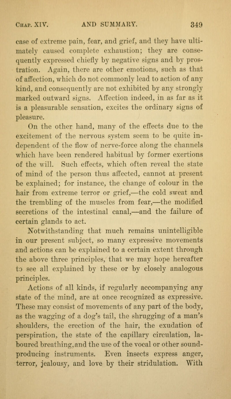 case of extreme pain, fear, and grief, and they have ulti- mately caused complete exhaustion; they are conse- quently expressed chiefly by negative signs and by pros- tration. Again, there are other emotions, such as that of aftection, which do not commonly lead to action of any kind, and consequently are not exhibited by any strongly marked outward signs. Afl!ection indeed, in as far as it is a pleasurable sensation, excites the ordinary signs of pleasure. On the other hand, many of the effects due to the excitement of the nervous system seem to be quite in- dependent of the flow of nerve-force along the channels which liave been rendered habitual by former exertions of the will. Such effects, which often reveal the state of mind of the person thus affected, cannot at present be explained; for instance, the change of colour in the hair from extreme terror or grief,—the cold sweat and the trembling of the muscles from fear,—the modified secretions of the intestinal canal,—and the failure of certain glands to act. Notwithstanding that much remains unintelligible in our present subject, so many expressive movements and actions can be explained to a certain extent through the above three principles, that we may hope hereafter to see all explained by these or by closely analogous principles. Actions of all kinds, if regularly accompanying any state of the mind, are at once recognized as expressive. These may consist of movements of any part of the body, as the wagging of a dog's tail, the shrugging of a man's shoulders, the erection of the hair, the exudation of perspiration, the state of the capillary circulation, la- boured breathing, and the use of the vocal or other sound- producing instruments. Even insects express anger, terror, jealousy, and love by their stridulation. With