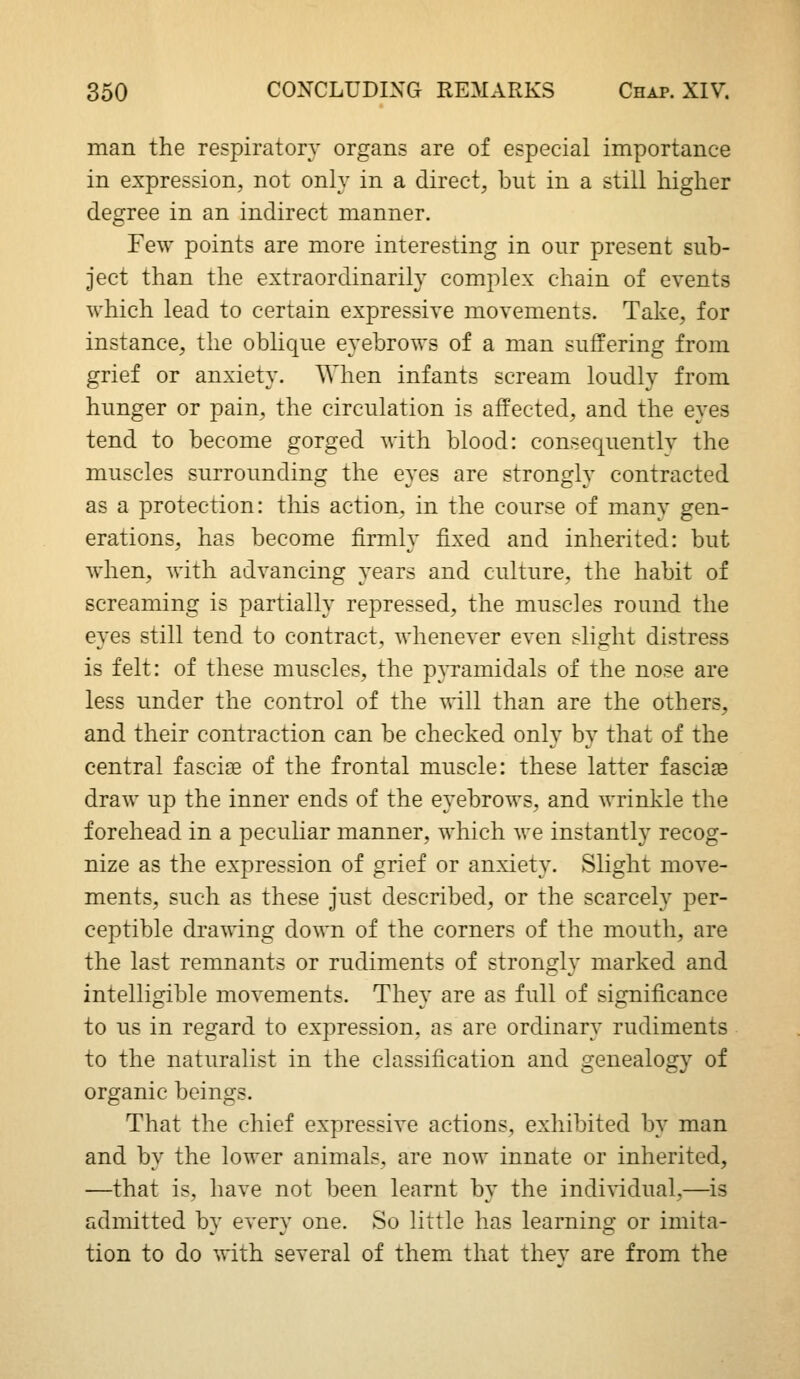 man the respiratory organs are of especial importance in expression, not only in a direct, but in a still higher degree in an indirect manner. Few points are more interesting in our present sub- ject than the extraordinarily complex chain of events which lead to certain expressive movements. Take, for instance, the oblique eyebrows of a man suffering from grief or anxiety. When infants scream loudly from hunger or pain, the circulation is affected, and the eyes tend to become gorged with blood: consequentlv the muscles surrounding the eyes are strongly contracted as a protection: this action, in the course of many gen- erations, has become firmly fixed and inherited: but when, with advancing years and culture, the habit of screaming is partially repressed, the muscles round the eyes still tend to contract, whenever even slight distress is felt: of these muscles, the pATamidals of the nose are less under the control of the will than are the others, and their contraction can be checked only by that of the central fasciae of the frontal muscle: these latter fasciae draw up the inner ends of the eyebrows, and wrinkle the forehead in a peculiar manner, which we instantly recog- nize as the expression of grief or anxiety. Slight move- ments, such as these just described, or the scarcely per- ceptible drawing down of the corners of the mouth, are the last remnants or rudiments of strongly marked and intelligible movements. They are as full of significance to us in regard to expression, as are ordinary rudiments to the naturalist in the classification and genealogy of organic beings. That the chief expressive actions, exhibited by man and by the lower animals, are now innate or inherited, —that is, have not been learnt by the indi^^dual,—is admitted by every one. So little has learning or imita- tion to do with several of them that thev are from the
