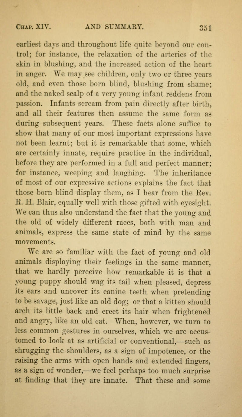 earliest days and throughout Hfe quite beyond our con- trol; for instance, the relaxation of the arteries of tlie skin in blushing, and the increased action of the heart in anger. We may see children, only two or three years old, and even those born blind, blushing from shame; and the naked scalp of a very j'oung infant reddens from passion. Infants scream from pain directly after birth, and all their features then assume the same form as during subsequent years. These facts alone suffice to show that many of our most important expressions have not been learnt; but it is remarkable that some, which are certainly innate, require practice in the individual, before they are performed in a full and perfect manner; for instance, weeping and laughing. The inheritance of most of our expressive actions explains the fact that those born blind display them, as I hear from the Rev. R. H. Blair, equally well with those gifted with eyesight. We can thus also understand the fact that the young and the old of widely different races, both with man and animals, express the same state of mind by the same movements. We are so familiar with the fact of young and old animals displaying their feelings in the same manner, that we hardly perceive how remarkable it is that a 3^oung puppy should wag its tail when pleased, depress its ears and uncover its canine teeth when pretending to be savage, just like an old dog; or that a kitten should arch its little back and erect its hair when frightened and angry, like an old cat. When, however, we turn to less common gestures in ourselves, which we are accus- tomed to look at as artificial or conventional,—such as shrugging the shoulders, as a sign of impotence, or the raising the arms with open hands and extended fingers, as a sign of wonder,—we feel perhaps too much surprise at finding that they are innate. That these and some