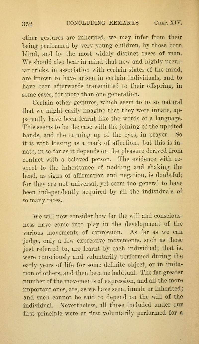 other gestures are inherited, we may infer from their being performed by very young children, by those born blind, and by the most widely distinct races of man. We should also bear in mind that new and highly pecul- iar tricks, in association with certain states of the mind, are known to have arisen in certain individuals, and to have been afterwards transmitted to their offspring, in some cases, for more than one generation. Certain other gestures, which seem to us so natural that we might easily imagine that they were innate, ap- parently have been learnt like the words of a language. This seems to be the case with the joining of the uplifted hands, and the turning up of the eyes, in prayer. So it is with kissing as a mark of affection; but this is in- nate, in so far as it depends on the pleasure derived from contact with a beloved person. The evidence with re- spect to the inheritance of nodding and shaking the head, as signs of afhrmation and negation, is doubtful; for they are not universal, yet seem too general to have been independently acquired by all the individuals of so many races. TTe will now consider how far the will and conscious- ness have come into play in the development of the various movements of expression. As far as we can judge, only a few expressive movements, such as those just referred to, are learnt by each individual; that is, were consciously and voluntarily performed during the early years of life for some definite object, or in imita- tion of others, and then became habitual. The far greater number of the movements of expression, and all the more important ones, are, as we have seen, innate or inherited; and such cannot be said to depend on the will of the individual. Xevertheless, all those included under our first principle were at first voluntarily performed for a
