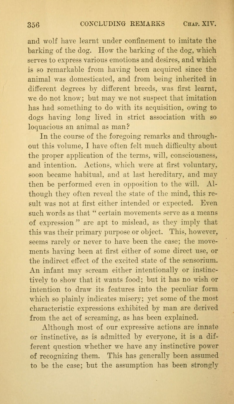 and wolf have learnt under confinement to imitate the barking of the dog. How the barking of the dog, which serves to express various emotions and desires, and which is so remarkable from having been acquired since the animal was domesticated, and from being inherited in different degrees by different breeds, was first learnt, we do not know: but may we not suspect that imitation has had something to do with its acquisition, owing to dogs having long lived in strict association with so loquacious an animal as man? In the course of the foregoing remarks and through- out this volume, I have often felt much difficulty about the proper apphcation of the terms, will, consciousness, and intention. Actions, which were at first voluntary, soon became habitual, and at last hereditary, and may then be performed even in opposition to the will. Al- though they often reveal the state of the mind, this re- sult was not at first either intended or expected. Even such words as that '' certain movements serve as a means of expression *' are apt to mislead, as they imply that this was their primary purpose or object. This, however, seems rarely or never to have been the case; the move- ments having been at first either of some direct use, or the indirect effect of the excited state of the sensorium. An infant may scream either intentionally or instinc- tively to show that it wants food; but it has no wish or intention to draw its features into the peculiar form which so plainly indicates misery; yet some of the most characteristic expressions exhibited by man are derived from the act of screaming, as has been explained. Although most of our expressive actions are innate or instinctive, as is admitted by everyone, it is a dif- ferent question whether we have any instinctive power of recognizing them. This has generally been assumed to be the case; but the assumption has been strongly