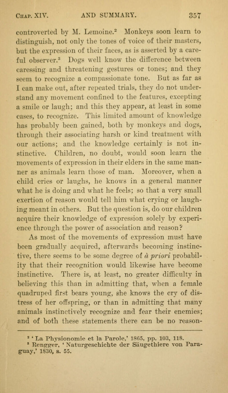 controverted by M. Leuioiue.- Monkeys soon learn to distinguish, not only the tones of voice of their masters, but the expression of their faces, as is asserted by a care- ful observer.^ Dogs well know the difterence between caressing and threatening gestures or tones; and they seem to recognize a compassionate tone. But as far as I can make out, after repeated trials, they do not under- stand any movement confined to the features, excepting a smile or laugh; and this they appear, at least in some cases, to recognize. This limited amount of knowledge has probably been gained, both by monkeys and dogs, through their associating harsh or kind treatment with our actions; and the knowledge certainly is not in- stinctive. Children, no doubt, would soon learn the movements of expression in their elders in the same man- ner as animals learn those of man. Moreover, when a child cries or laughs, he knows in a general manner what he is doing and what he feels; so that a very small exertion of reason would tell him what crying or laugh- ing meant in others. But the question is, do our children acquire their knowledge of expression solely by experi- ence through the power of association and reason ? As most of the movements of expression must have been gradually acquired, afterwards becoming instinc- tive, there seems to be some degree of a priori probabil- ity that their recognition would likewise have become instinctive. There is, at least, no greater difiiculty in believing this than in admitting that, when a female quadruped first bears young, she knows the cry of dis- tress of her offspring, or than in admitting that many animals instinctively recognize and fear their enemies; and of both these statements there can be no reason- 2 ' La rhysionomie et la Parole,' 1805, pp. 103, 118. ' Tlenci-firer, ' Xaturgeschichte der Saugethiere von Fara- way,' 1830, s. 55.