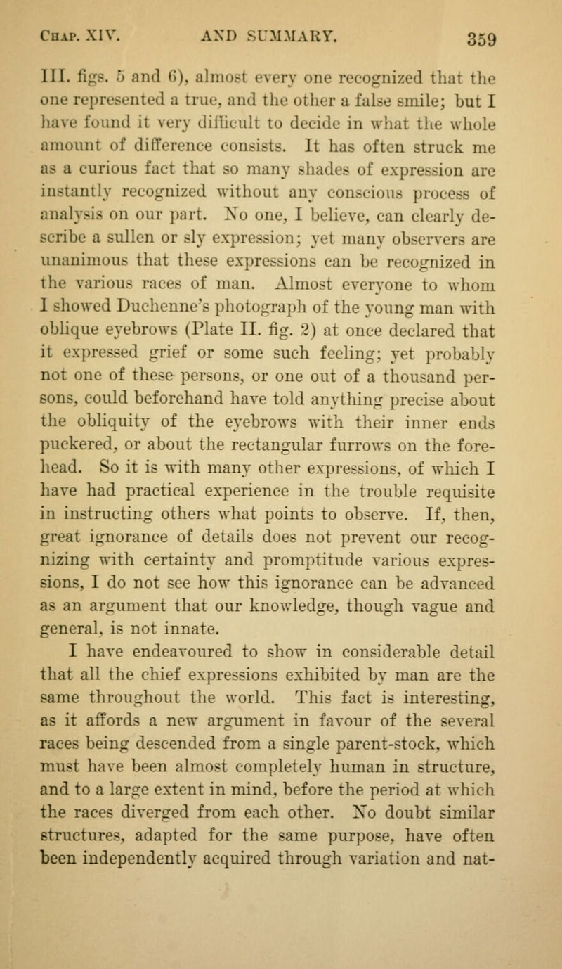 III. figs. 5 and 6), almost every one recognized that the one represented a true, and the other a false smile; but I have found it very dilhcult to decide in what the whole amount of difference consists. It has often struck me as a curious fact that so many shades of expression are instantly recognized without any conscious process of analysis on our part. Xo one, I believe, can clearly de- scribe a sullen or sly expression; yet many observers are unanimous that these expressions can be recognized in the various races of man. Almost everyone to whom I showed Duchenne's photograph of the young man with obhque eyebrows (Plate II. fig. 2) at once declared that it expressed grief or some such feeling; yet probably not one of these persons, or one out of a thousand per- sons, could beforehand have told anything precise about the obliquity of the eyebrows with their inner ends puckered, or about the rectangular furrows on the fore- head. So it is with many other expressions, of which I have had practical experience in the trouble requisite in instructing others what points to observe. If, then, great ignorance of details does not prevent our recog- nizing with certainty and promptitude various expres- sions, I do not see how this ignorance can be advanced as an argument that our knowledge, though vague and general, is not innate. I have endeavoured to show in considerable detail that all the chief expressions exhibited by man are the same throughout the world. This fact is interesting, as it affords a new argument in favour of the several races being descended from a single parent-stock, which must have been almost completely human in structure, and to a large extent in mind, before the period at which the races diverged from each other. Xo doubt similar structures, adapted for the same purpose, have often been independently acquired through variation and nat-