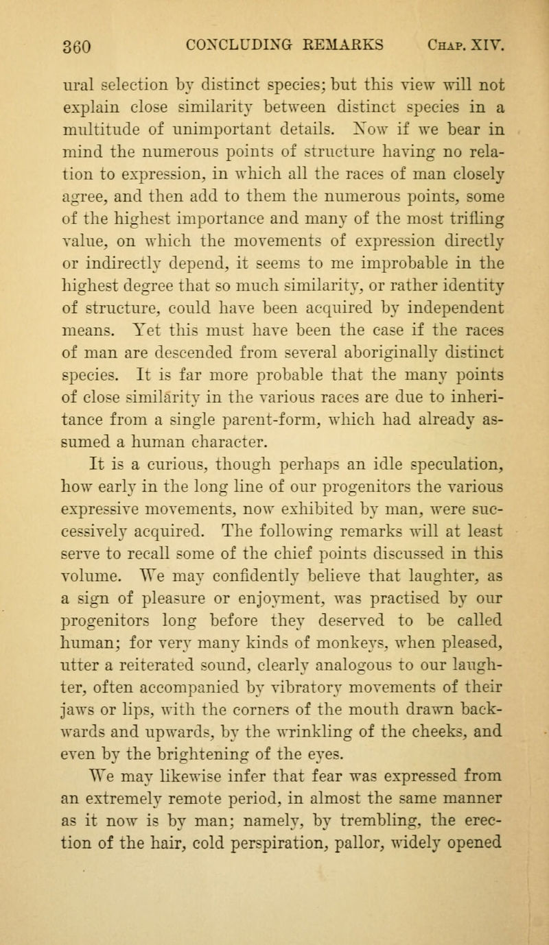 ural selection by distinct species; but this view will not explain close similarity between distinct species in a midtitude of unimportant details. Xow if we bear in mind the numerous points of structure having no rela- tion to expression, in which all the races of man closely agree, and then add to them the numerous points, some of the highest importance and many of the most trifhng valtie, on which the movements of expression directly or indirectly depend, it seems to me improbable in the highest degree that so much similarity, or rather identity of structure, could have been acquired by independent means. Yet this must have been the case if the races of man are descended from several aboriginally distinct species. It is far more probable that the many points of close similarity in the various races are due to inheri- tance from a single parent-form, which had already as- sumed a human character. It is a curious, though perhaps an idle speculation, how early in the long line of our progenitors the various expressive movements, now exhibited by man, were suc- cessively acquired. The following remarks will at least serve to recall some of the chief points discussed in this volume. We may confidently believe that laughter, as a sign of pleasure or enjoyment, was practised by our progenitors long before they deserved to be called human; for very many kinds of monkeys, when pleased, utter a reiterated sound, clearly analogous to our laugh- ter, often accompanied by vibratory movements of their jaws or lips, with the corners of the mouth drawn back- wards and upwards, by the wrinkling of the cheeks, and even by the brightening of the eyes. We may likewise infer that fear was expressed from an extremely remote period, in almost the same manner as it now is by man; namely, by trembling, the erec- tion of the hair, cold perspiration, pallor, widely opened