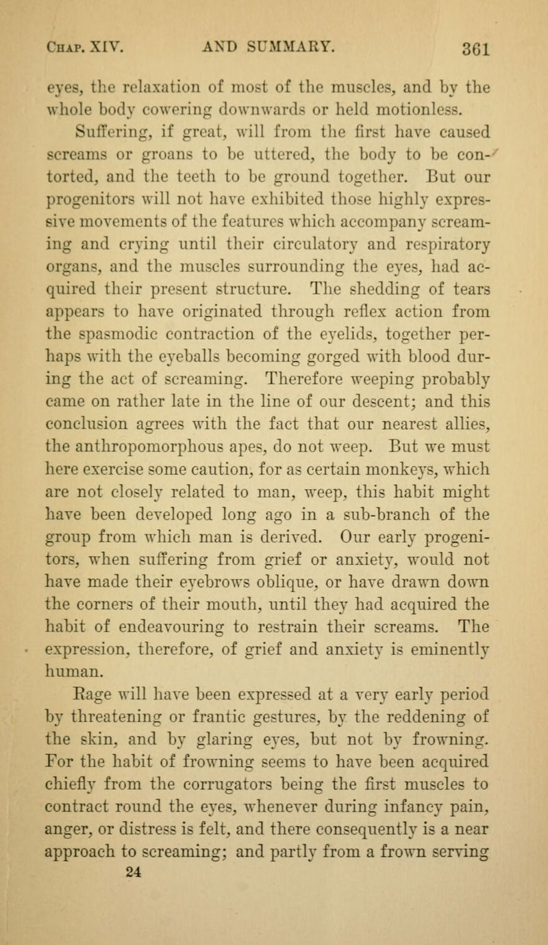eyes, the relaxation of most of the muscles, and by the whole body cowering downwards or held motionless. Suffering, if great, will from the first have caused screams or groans to be uttered, the body to be con-- torted, and the teeth to be ground together. But our progenitors will not have exhibited those highly expres- sive movements of the features which accompany scream- ing and crying until their circulatory and respiratory organs, and the muscles surrounding the eyes, had ac- quired their present structure. The shedding of tears appears to have originated through reflex action from the spasmodic contraction of the eyelids, together per- haps with the eyeballs becoming gorged with blood dur- ing the act of screaming. Therefore weeping probably came on rather late in the line of our descent; and this conclusion agrees with the fact that our nearest allies, the anthropomorphous apes, do not weep. But we must here exercise some caution, for as certain monkeys, which are not closely related to man, weep, this habit might have been developed long ago in a sub-branch of the group from which man is derived. Our early progeni- tors, when suffering from grief or anxiet}^, would not have made their eyebrows oblique, or have drawn down the corners of their mouth, until they had acquired the habit of endeavouring to restrain their screams. The expression, therefore, of grief and anxiety is eminently human. Rage will have been expressed at a very early period by threatening or frantic gestures, by the reddening of the skin, and by glaring eyes, but not by frowning. For the habit of frowning seems to have been acquired chiefly from the corrugators being the first muscles to contract round the eyes, whenever during infancy pain, anger, or distress is felt, and there consequently is a near approach to screaming; and partly from a frown serving 24