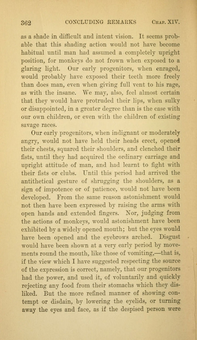 as a shade in diffic-ult and intent vision. It seems prob- able that tliis shading action would not have become habitual until man had assumed a completely upright position, for monkeys do not frown when exposed to a glaring Hght. Our early progenitors, when enraged, would probably have exposed their teeth more freely than does man, even when giving full vent to his rage, as with the insane. We may, also, feel almost certain that they would have protruded their lips, when sulky or disappointed, in a greater degree than is the case with our own children, or even with the children of existing savage races. Our early progenitors, when indignant or moderately angry, would not have held their heads erect, opened their chests, squared their shoulders, and clenched their fists, until they had acquired the ordinary carriage and upright attitude of man, and had learnt to fight with their fists or clubs. I'ntil this period had arrived the antithetical gesture of shrugging the shoulders, as a sign of impotence or of patience, would not have been developed. From the same reason astonishment would not then have been expressed by raising the arms with open hands and extended fingers. Xor, judging from the actions of monkeys, would astonishment have been exhibited by a widely opened mouth; but the eyes would have been opened and the eyebrows arched. Disgust would have been shown at a very early period by move- ments round the mouth, like those of vomiting,—that is, if the view which I have suggested respecting the source of the expression is correct, namely, that our progenitors had the power, and used it, of voluntarily and quickly rejecting any food from their stomachs which they dis- liked. But the more refined manner of showing con- tempt or disdain, by lowering the eyelids, or turning away the eyes and face, as if the despised person were