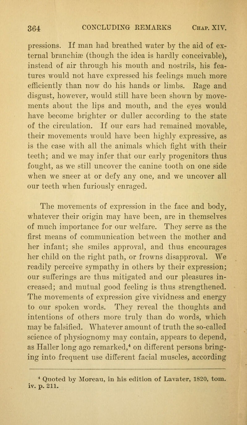 pressions. If man had breathed water by the aid of ex- ternal branchise (though the idea is hardly conceivable), instead of air through his mouth and nostrils, his fea- tures would not have expressed his feelings much more efficiently than now do his hands or limbs. Eage and disgust, however, would still have been shown by move- ments about the lips and mouth, and the eyes would have become brighter or duller according to the state of the circulation. If our ears had remained movable, their movements would have been highly expressive, as is the case with all the animals which fight with their teeth; and we may infer that our early progenitors thus fought, as we still uncover the canine tooth on one side when we sneer at or defy any one, and we uncover all our teeth when furiously enraged. The movements of expression in the face and body, whatever their origin may have been, are in themselves of much importance for our welfare. They serve as the first means of communication between the mother and her infant; she smiles approval, and thus encourages her child on the right path, or frowns disapproval. We readily perceive sympathy in others by their expression; our sufferings are thus mitigated and our pleasures in- creased; and mutual good feeling is thus strengthened. The movements of expression give vividness and energy to our spoken words. They reveal the thoughts and intentions of others more truly than do words, which may be falsified. Whatever amount of truth the so-called science of physiognomy may contain, appears to depend, as Haller long ago remarked,* on different persons bring- ing into frequent use different facial muscles, according * Quoted by Moreau, in his edition of Lavater, 1820, torn,