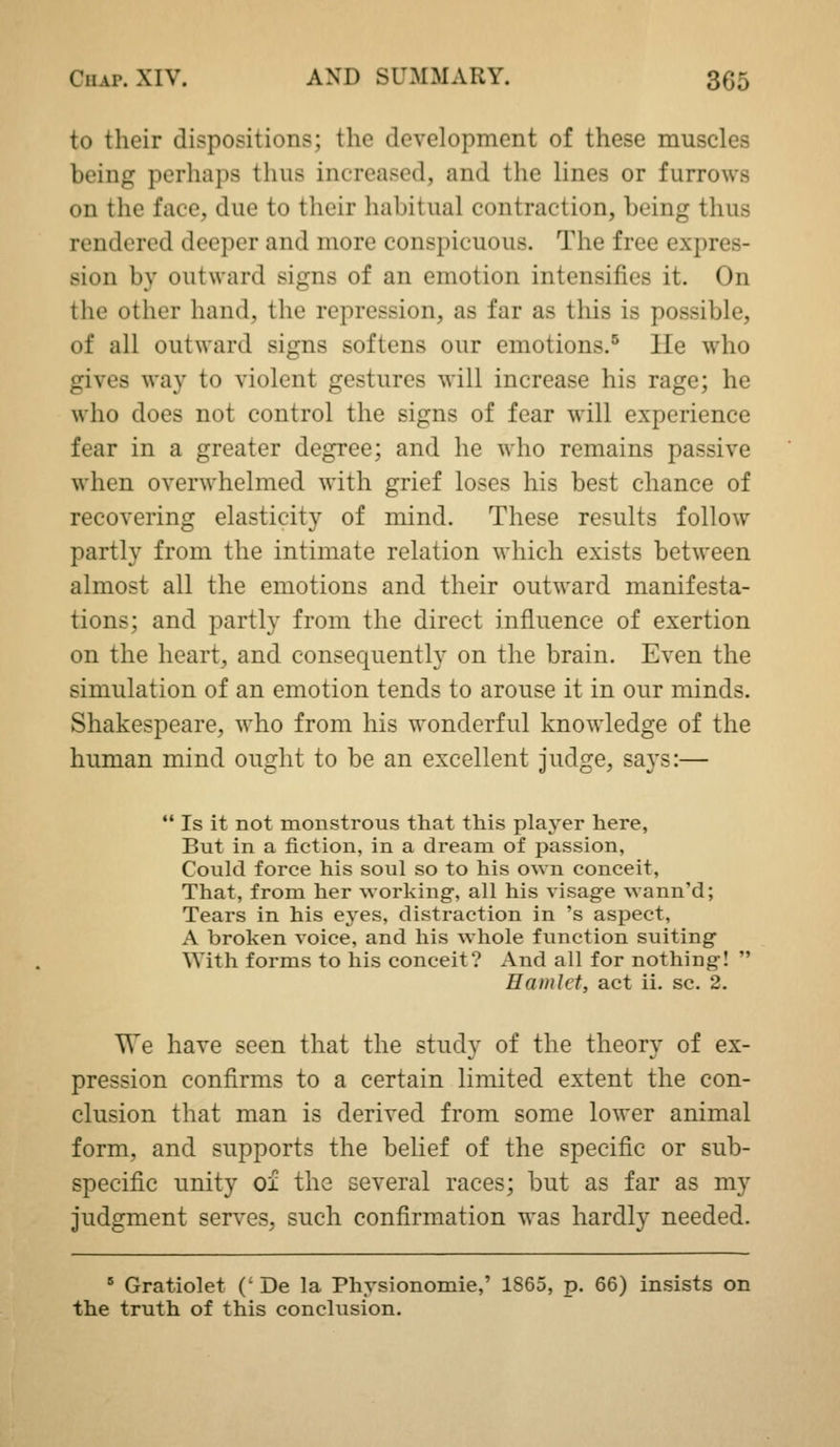 to their dispositions; the development of these muscles being perhaps thus increased, and the lines or furrows on the face, due to their habitual contraction, being thus rendered deeper and more conspicuous. The free expres- sion by outward signs of an emotion intensifies it. On the other hand, the repression, as far as this is possible, of all outward signs softens our emotions.'^ He who gives way to violent gestures will increase his rage; he who does not control the signs of fear will experience fear in a greater degree; and he who remains passive when overwhelmed with grief loses his best chance of recovering elasticity of mind. These results follow partly from the intimate relation which exists between almost all the emotions and their outward manifesta- tions; and partly from the direct influence of exertion on the heart, and consequently on the brain. Even the simulation of an emotion tends to arouse it in our minds. Shakespeare, who from his wonderful knowledge of the human mind ought to be an excellent judge, says:—  Is it not monstrous that this plaj'er here, But in a fiction, in a dream of passion, Could force his soul so to his own conceit. That, from her working, all his visage wann'd; Tears in his eyes, distraction in 's aspect, A broken voice, and his whole function suiting With forms to his conceit? And all for nothing!  Hamlet, act ii. sc. 2. We have seen that the study of the theory of ex- pression confirms to a certain limited extent the con- clusion that man is derived from some lower animal form, and supports the belief of the specific or sub- specific unity oi the several races; but as far as my judgment serves, such confirmation was hardly needed. ' Gratiolet (' De la Physionomie,' 1865, p. 66) insists on the truth of this conclusion.