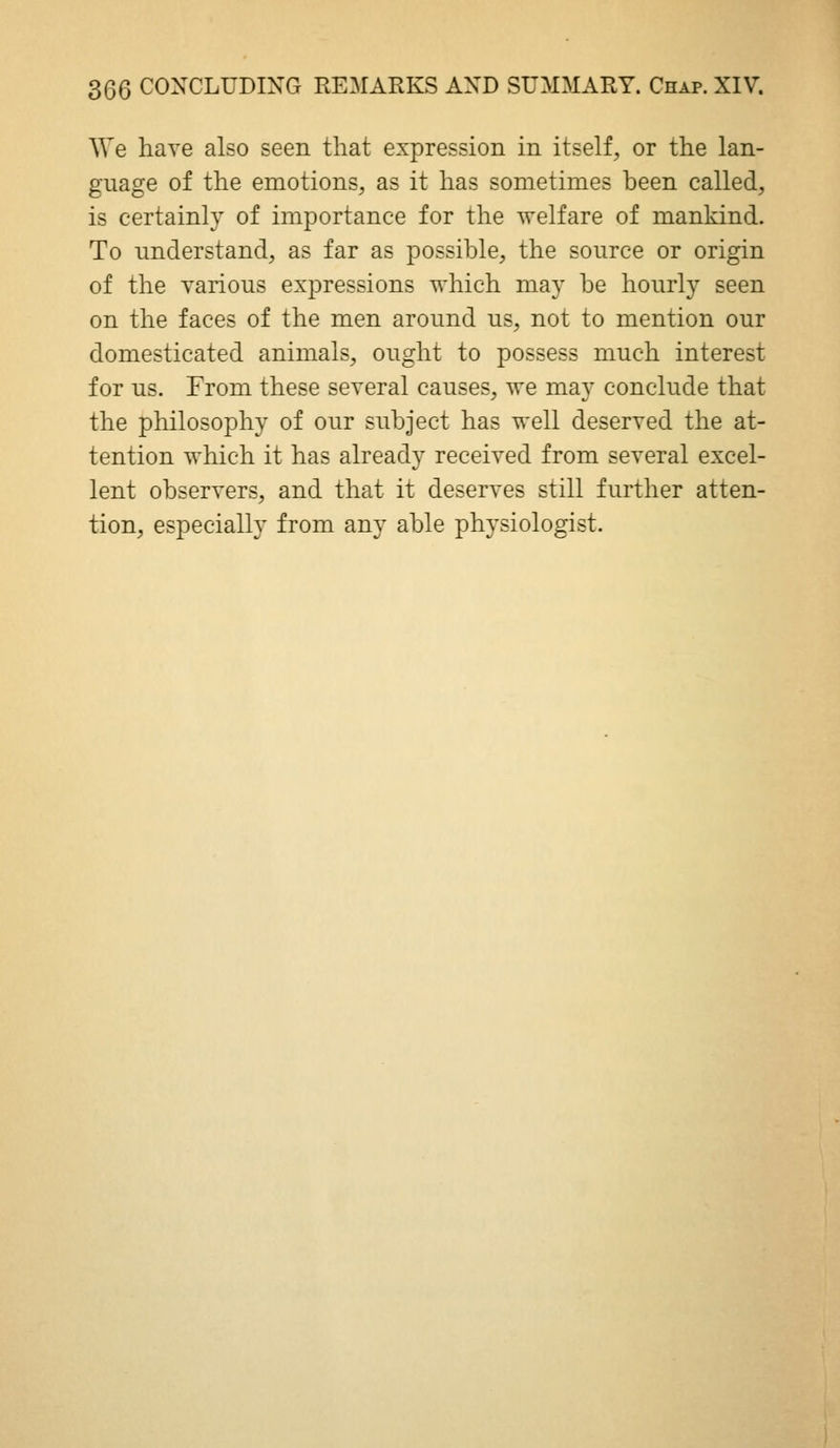 ^Ye have also seen that expression in itself, or the lan- guage of the emotions, as it has sometimes been called, is certainly of importance for the welfare of mankind. To understand, as far as possible, the source or origin of the various expressions which may be hourly seen on the faces of the men around us, not to mention our domesticated animals, ought to possess much interest for us. From these several causes, we may conclude that the philosophy of our subject has well deserved the at- tention which it has already received from several excel- lent observers, and that it deserves still further atten- tion, especially from any able physiologist.