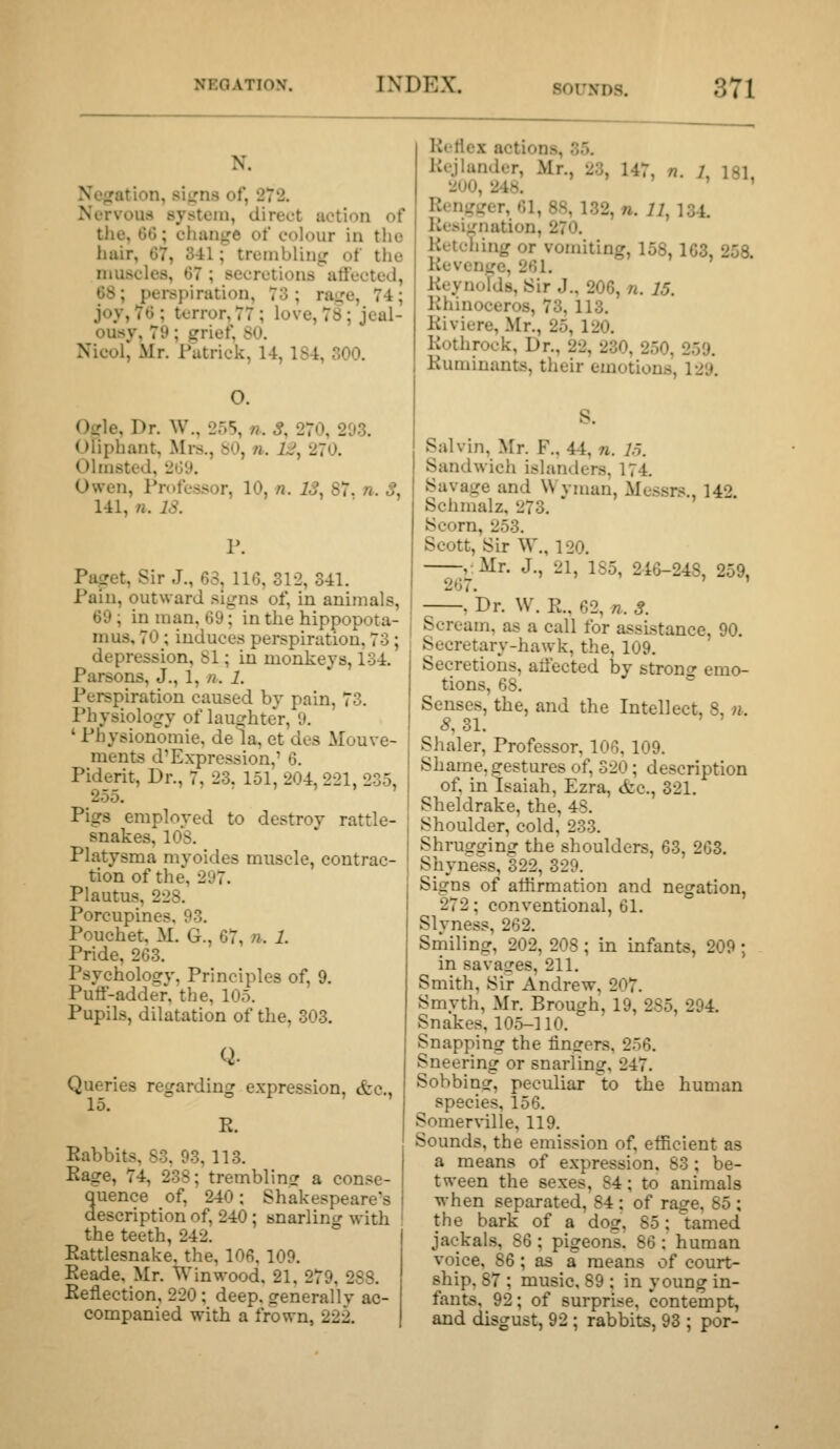 N. Ncfration, si^rns of, 272. Nervous system, direct action of the, 06; change of colour in tlie hair, 67, 3-il; trcmblinir of tlie muscles, 67 ; secretions atlected, 68; pei-spiration, 73; ra-re, 74; joy, 76 ; terror, 77 ; love, 78; jeal- ousy, 79; grief, SO. Nicolj Mr. Patrick, 14, 184, 300. O. Ogle, Dr. W., 255, n. S, 270, 203. Oliphant, Mrs., SO, n. 1;^, 270. Olmsted, 20y. Owen, Professor, 10, «. 13, 87. n. S, 141, n. IS. r. Paget, Sir J., 63, 110, 312, 341. Pain, outward signs of, in animals, 69 ; in man, 69; in the hippopota- mus, 70 ; induces perspiration, 73; depression, 81; in monkeys, 134. Parsons, J., 1, n. 1. Perspiration caused by pain, 73. Physiology of laughter, 9. ' Physionomie, de la, et des Mouve- ments d'Expression,' 6. Piderit, Dr., 7, 23, 151, 204, 221, 235, 255. Pigs employed to destroy rattle- snakes, 108. Platysma myoides muscle, contrac- tion of the, 297. Plautus, 228. Porcupines, 93. Pouchet, M. G., 67, n. 1. Pride, 263. Psychology, Principles of, 9. Puff-adder, the, 105. Pupils, dilatation of the, 303. Q. Queries regarding expression, &c., 15. R. Rabbits, S3. 93,113. Rage, 74, 238; tremblinsr a conse- Quence of, 240; Shakespeare's description of, 240; snarling with the teeth, 242. Rattlesnake, the, 106,109. Reade, Mr. Winwood. 21. 279, 288. Reflection, 220 ; deep, generally ac- companied with a frown, 222. Reflex actions, 35. Rcjlander, Mr., 23, 147, n. L 181, 200, 248. ' Rcngtrer, 61, 88, 132, n. 11, 134. Resignation, 270. Retching or vomiting, 158,163, 258 Revenge, 261. Reynolds, Sir J., 206, n. 15. Rhinoceros, 73, 113. Riviere, Mr., 25, 120. Rothrock, Dr., 22, 230, 250, 259. Ruminants, their emotions, 129, Salvin, Mr. F., 44, n. 15. Sandwich islanders, 174. Savage and Wvman, Mes.srs., 142 Schmalz, 273. ' Scorn, 253. Scott, Sir W., 120. , Mr. J., 21, 1S5, 246-248, 259, 267. , Dr. W. R., 62, n. 3. Scream, as a call for assistance, 90. Secretary-hawk, the, 109. Secretions, atlected by strono- emo- tions, 68. ° Senses, the, and the Intellect, 8, n. <?, 31. Shaler, Professor, 106.109. Shame, gestures of, 320; description of, in Isaiah, Ezra, &c., 321. Sheldrake, the, 4S. Shoulder, cold, 233. Shrugcring the shoulders, 63, 263. Shyness, 322, 329. Signs of atiirmation and negation, 272; conventional, 61. Slyness, 262. Smiling, 202, 208 ; in infants, 209 ; in savages, 211. Smith, Sir Andrew, 207. Smyth, Mr. Brough, 19, 285, 294. Snakes, 105-110. Snapping the finsrers. 256. Sneering or snarling, 247. Sobbinsr, peculiar to the human species, 156. SomerWlle, 119. Sounds, the emission of, efficient as a means of expression, 83 ; be- tween the sexes, 84; to animals when separated, 84 ; of rage, 85 ; the bark of a dog, 85; tamed jackals, 86 ; pigeons. 86 ; human voice, 86 ; as a means of court- ship. 87 ; music. 89 ; in young in- fants, 92; of surprise, contempt, and disgust, 92 ; rabbits, 93 ; por-