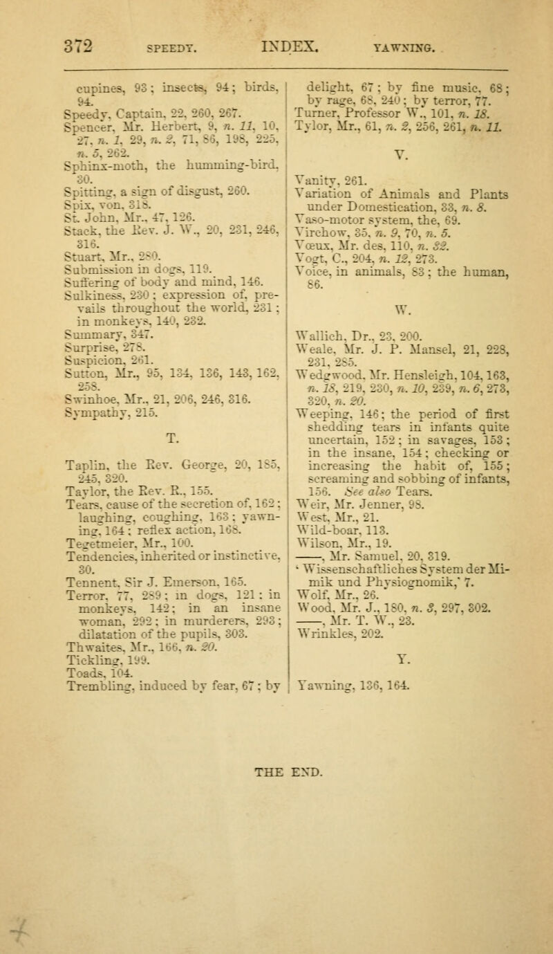 cupines, 93; insects, 9i; birds, Speedv, Captain. 22, 260, 267. Spencer, Mr. Herbert, 9, n. 11, 10, 27. n. i, 29, n. 2, 71, 86, 198, 225, ft. 5, 262. Spbinx-moth, the humming-bird, 30. Spitting, a sign of disgust, 260. Spix, von, 318. St. John, Mr., 47,126. Stack, the Eev. J. W., 20, 231, 246, 316. Stuart, Mr., 2^0. Submission in dogs, 119. Suffering of bodvand mind, 146. Sulkiness, 230 ; expression of, pre- vails throughout the world, 231; in monkeys, 14'J, 232. Summary, 347. Surprise, 27S. Suspicion, 261. Sutton, Mr., 95, 134, 136, 143, 162, 258. Swinhoe, Mr., 21, 206, 246, 316. Sympathy, 215. Taplin, the Eev. George, 20, 185, 245, 320. Taylor, the Eev. R., 155. Tears, cause of the secretion of, 162: laughing, coughing. 163; yawn- ingTl64l reflex action, 168. Tegetmeier, Mr., 100. Tendencies, inherited or instinctive, 30. Tennent. Sir J. Emerson. 165. Terror. 77, 2S9; m dogs, 121: in monkeys, 142; in an insane woman, 292; in murderers, 293; dilatation of the pupils, 303. Thwaites, Mr., 166, n. 20. Tickling. 199. Toads, 104. Trembling, induced by fear, 67; by delight, 67 ; by fine music. 68 by rage, 68, 24u; by terror, 77. Turner, Professor W.' 101, «. i,?. Tylor, Mr., 61, n. 2, 256, 261, n. 11. Y. Vanity, 261. Variation of Animals and Plants under Domestication, 33, n. 8. Va-so-motor system, the, 69. Virchow, 35. n. 9, 70, n. 5. Vosux, Mr. des. 110. n. S2. Vogt, C, 204, n. if,' 273. Voice, in animals, 83: the human, 86. W. Wallich. Dr.. 23. 200. Weale. Mr. J. P. Mansel, 21, 228, 231. 2S5. Wedgwood. Mr. Hensleigh, 104,163, ft. 18, 219, 230, ft. 10, 239, n. 6, 273, 320, ft. 20. Weeping, 146; the period of first shedding tears in infants quite uncertain, 152 ; in savages, 153; in the insane, 154; checking or increasing the habit of, 155; screaming and sobbing of infants, 156. ISee aho Tears. Weir, Mr. Jenner, 93. West. Mr., 21. W^Ud-boar, 113. Wilson. Mr., 19. , Mr. Samuel. 20, 319. '■ Wissenschaftliches System der Mi- mik und Phvsiognomik, 7. Wolf, Mr., 26. Wood. Mr. J., 180. n. 3, 297, 302. , Mr. T. W\, 23. Wrinkles, 202. Y. Yawning, 136,164. THE END.