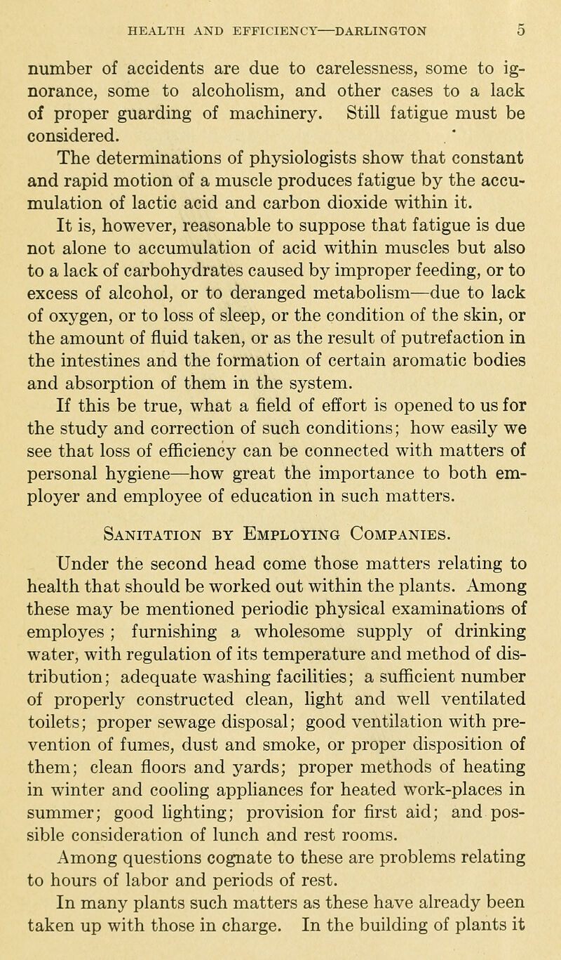 number of accidents are due to carelessness, some to ig- norance, some to alcoholism, and other cases to a lack of proper guarding of machinery. Still fatigue must be considered. The determinations of physiologists show that constant and rapid motion of a muscle produces fatigue by the accu- mulation of lactic acid and carbon dioxide within it. It is, however, reasonable to suppose that fatigue is due not alone to accumulation of acid within muscles but also to a lack of carbohydrates caused by improper feeding, or to excess of alcohol, or to deranged metabolism—due to lack of oxygen, or to loss of sleep, or the condition of the skin, or the amount of fluid taken, or as the result of putrefaction in the intestines and the formation of certain aromatic bodies and absorption of them in the system. If this be true, what a field of effort is opened to us for the study and correction of such conditions; how easily we see that loss of efficiency can be connected with matters of personal hygiene—how great the importance to both em- ployer and employee of education in such matters. Sanitation by Employing Companies. Under the second head come those matters relating to health that should be worked out within the plants. Among these may be mentioned periodic physical examinations of employes ; furnishing a wholesome supply of drinking water, with regulation of its temperature and method of dis- tribution; adequate washing facilities; a sufficient number of properly constructed clean, light and well ventilated toilets; proper sewage disposal; good ventilation with pre- vention of fumes, dust and smoke, or proper disposition of them; clean floors and yards; proper methods of heating in winter and cooling appliances for heated work-places in summer; good lighting; provision for first aid; and pos- sible consideration of lunch and rest rooms. Among questions cognate to these are problems relating to hours of labor and periods of rest. In many plants such matters as these have already been taken up with those in charge. In the building of plants it