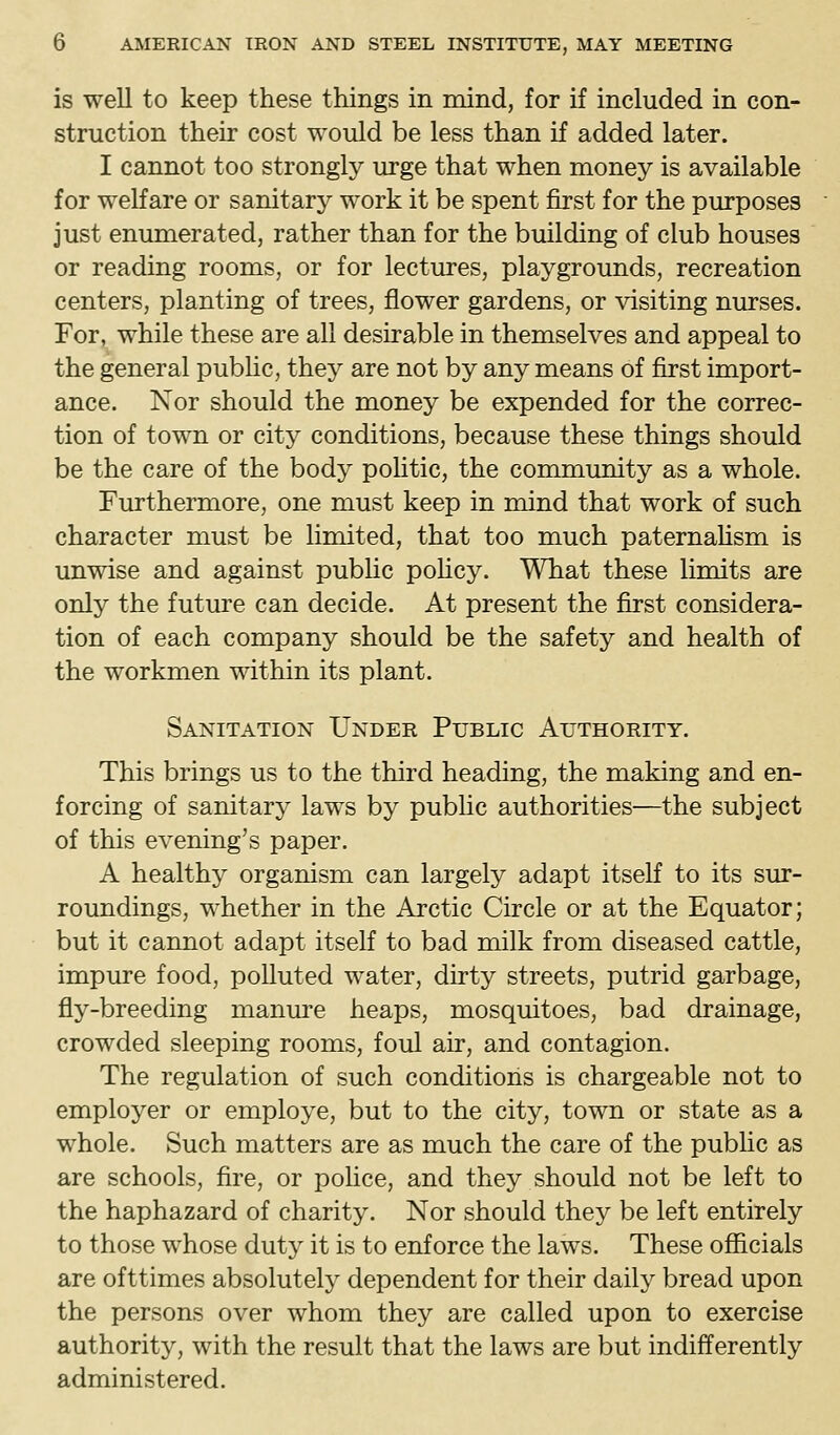 is well to keep these things in mind, for if included in con- struction their cost would be less than if added later. I cannot too strongly urge that when money is available for welfare or sanitary work it be spent first for the purposes just enumerated, rather than for the building of club houses or reading rooms, or for lectures, playgrounds, recreation centers, planting of trees, flower gardens, or visiting nurses. For, while these are all desirable in themselves and appeal to the general pubhc, they are not by any means of first import- ance. Nor should the money be expended for the correc- tion of town or city conditions, because these things should be the care of the body pohtic, the community as a whole. Furthermore, one must keep in mind that work of such character must be Hmited, that too much paternaUsm is unwise and against pubhc pohcy. What these limits are only the future can decide. At present the first considera- tion of each company should be the safety and health of the workmen within its plant. Sanitation Under Public Authority. This brings us to the third heading, the making and en- forcing of sanitary laws by pubhc authorities—the subject of this evening's paper. A healthy organism can largely adapt itself to its sur- roundings, whether in the Arctic Circle or at the Equator; but it cannot adapt itself to bad milk from diseased cattle, impure food, polluted water, dirty streets, putrid garbage, fly-breeding manure heaps, mosquitoes, bad drainage, crowded sleeping rooms, foul air, and contagion. The regulation of such conditions is chargeable not to employer or employe, but to the city, town or state as a whole. Such matters are as much the care of the pubhc as are schools, fire, or police, and they should not be left to the haphazard of charity. Nor should they be left entirely to those whose duty it is to enforce the laws. These officials are ofttimes absolutely dependent for their daily bread upon the persons over whom they are called upon to exercise authority, with the result that the laws are but indifferently administered.