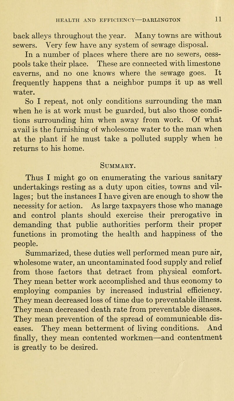 back alleys throughout the year. Many towns are without sewers. Very few have any system of sewage disposal. In a number of places where there are no sewers, cess- pools take their place. These are connected with limestone caverns, and no one knows where the sewage goes. It frequently happens that a neighbor pumps it up as well water. So I repeat, not only conditions surrounding the man when he is at work must be guarded, but also those condi- tions surrounding him when away from work. Of what avail is the furnishing of wholesome water to the man when at the plant if he must take a polluted supply when he returns to his home. SUMMAKY. Thus I might go on enumerating the various sanitary undertakings resting as a duty upon cities, towns and vil- lages; but the instances I have given are enough to show the necessity for action. As large taxpayers those who manage and control plants should exercise their prerogative in demanding that public authorities perform their proper functions in promoting the health and happiness of the people. Summarized, these duties well performed mean pure air, wholesome water, an uncontaminated food supply and relief from those factors that detract from physical comfort. They mean better work accomplished and thus economy to employing companies by increased industrial efficiency. They mean decreased loss of time due to preventable illness. They mean decreased death rate from preventable diseases. They mean prevention of the spread of communicable dis- eases. They mean betterment of living conditions. And finally, they mean contented workmen—and contentment is greatly to be desired.