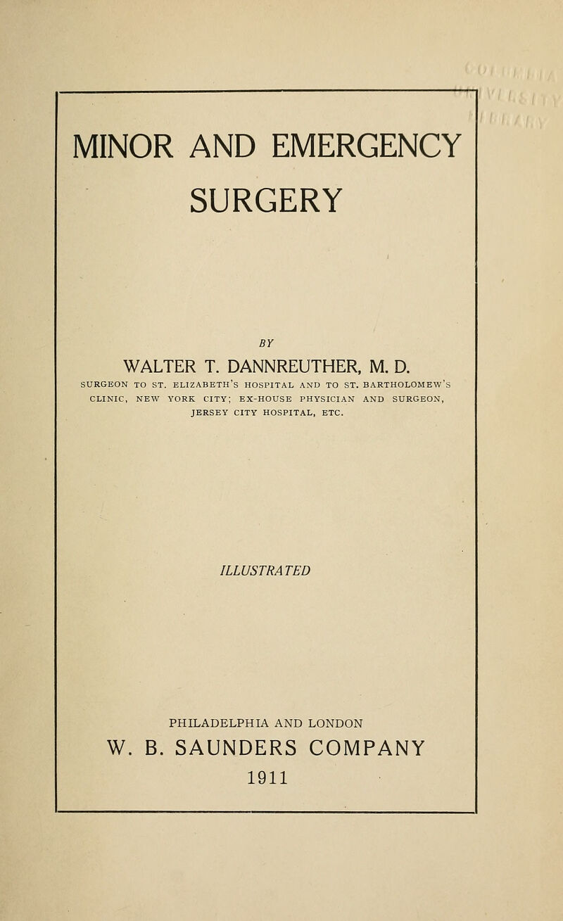 MINOR AND EMERGENCY SURGERY BY WALTER T. DANNREUTHER, M. D. SURGEON TO ST. ELIZABETH'S HOSPITAL AND TO ST. BARTHOLOMEW'S CLINIC, NEW YORK CITY; EX-HOUSE PHYSICIAN AND SURGEON, JERSEY CITY HOSPITAL, ETC. ILLUSTRATED PHILADELPHIA AND LONDON W. B. SAUNDERS COMPANY 1911