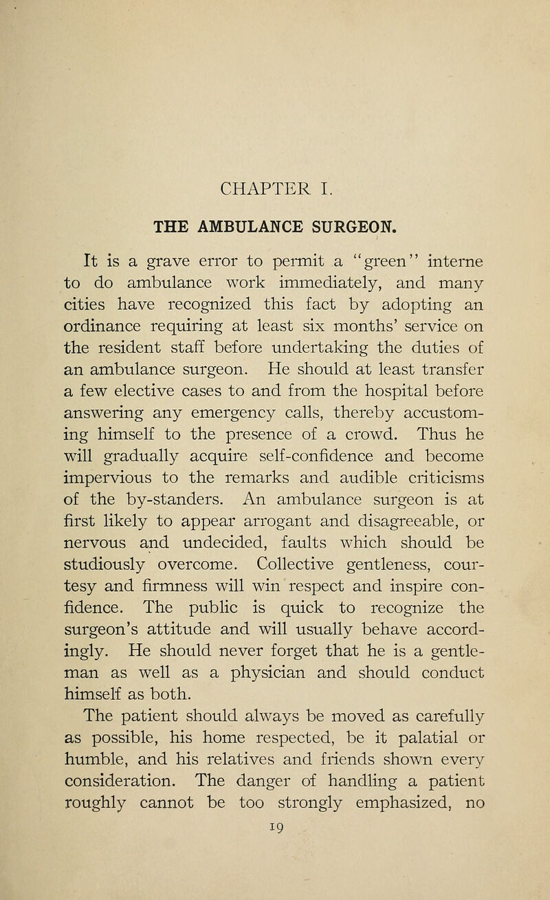 THE AMBULANCE SURGEON. It is a grave error to permit a green interne to do ambulance work immediately, and many cities have recognized this fact by adopting an ordinance requiring at least six months' service on the resident staff before undertaking the duties of an ambulance surgeon. He should at least transfer a few elective cases to and from the hospital before answering any emergency calls, thereby accustom- ing himself to the presence of a crowd. Thus he will gradually acquire self-confidence and become impervious to the remarks and audible criticisms of the by-standers. An ambulance surgeon is at first likely to appear arrogant and disagreeable, or nervous and undecided, faults which should be studiously overcome. Collective gentleness, cour- tesy and firmness will win respect and inspire con- fidence. The public is quick to recognize the surgeon's attitude and will usually behave accord- ingly. He should never forget that he is a gentle- man as well as a physician and should conduct himself as both. The patient should always be moved as carefully as possible, his home respected, be it palatial or humble, and his relatives and friends shown every consideration. The danger of handling a patient roughly cannot be too strongly emphasized, no