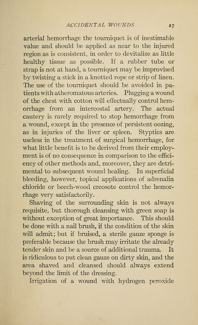 arterial hemorrhage the tourniquet is of inestimable value and should be applied as near to the injured region as is consistent, in order to devitalize as little healthy tissue as possible. If a i-ubber tube or strap is not at hand, a tourniquet may be improvised by twisting a stick in a knotted rope or strip of linen. The use of the tourniquet should be avoided in pa- tients with atheromatous arteries. Plugging a wound of the chest with cotton will effectually control hem- orrhage from an intercostal artery. The actual cautery is rarely required to stop hemorrhage from a wound, except in the presence of persistent oozing, as in injuries of the liver or spleen. Styptics are useless in the treatment of surgical hemorrhage, for what little benefit is to be derived from their employ- ment is of no consequence in comparison to the effici- ency of other methods and, moreover, they are detri- mental to subsequent wound healing. In superficial bleeding, however, topical applications of adrenalin chloride or beech-wood creosote control the hemor- rhage very satisfactorily. Shaving of the surrounding skin is not always requisite, but thorough cleansing with green soap is without exception of great importance. This should be done with a nail brush, if the condition of the skin will admit; but if bniised, a sterile gauze sponge is preferable because the brush may irritate the already tender skin and be a source of additional trauma. It is ridiculous to put clean gauze on dirty skin, and the area shaved and cleansed should always extend beyond the limit of the dressing. Irrigation of a wound with hydrogen peroxide