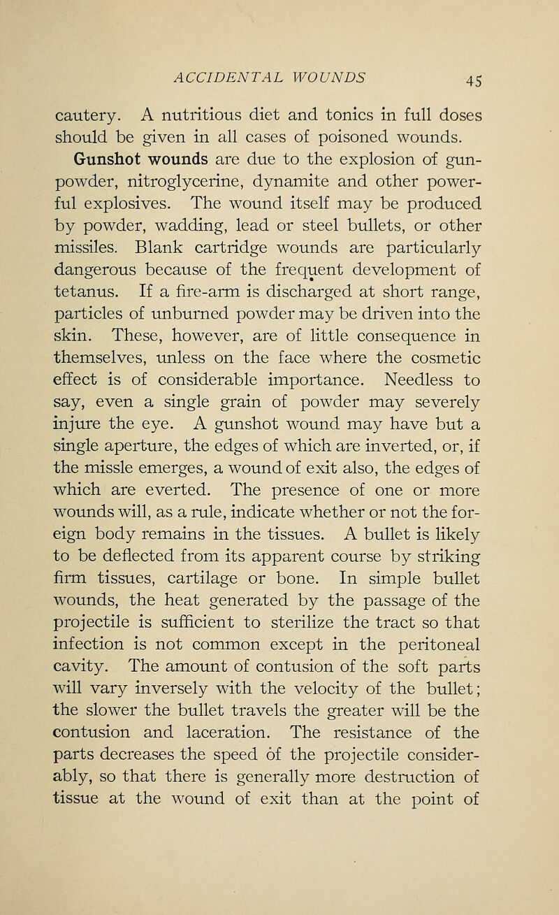 cautery. A nutritious diet and tonics in full doses should be given in all cases of poisoned wounds. Gunshot wounds are due to the explosion of gun- powder, nitroglycerine, dynamite and other power- ful explosives. The wound itself may be produced by powder, wadding, lead or steel bullets, or other missiles. Blank cartridge wounds are particularly dangerous because of the frequent development of tetanus. If a fire-arm is discharged at short range, particles of unburned powder may be driven into the skin. These, however, are of little consequence in themselves, unless on the face where the cosmetic effect is of considerable importance. Needless to say, even a single grain of powder may severely injure the eye. A gunshot wound may have but a single aperture, the edges of which are inverted, or, if the missle emerges, a wound of exit also, the edges of which are everted. The presence of one or more wounds will, as a rule, indicate whether or not the for- eign body remains in the tissues. A bullet is likely to be deflected from its apparent course by striking firm tissues, cartilage or bone. In simple bullet wounds, the heat generated by the passage of the projectile is sufficient to sterilize the tract so that infection is not common except in the peritoneal cavity. The amount of contusion of the soft parts will vary inversely with the velocity of the bullet; the slower the bullet travels the greater will be the contusion and laceration. The resistance of the parts decreases the speed of the projectile consider- ably, so that there is generally more destruction of tissue at the wound of exit than at the point of