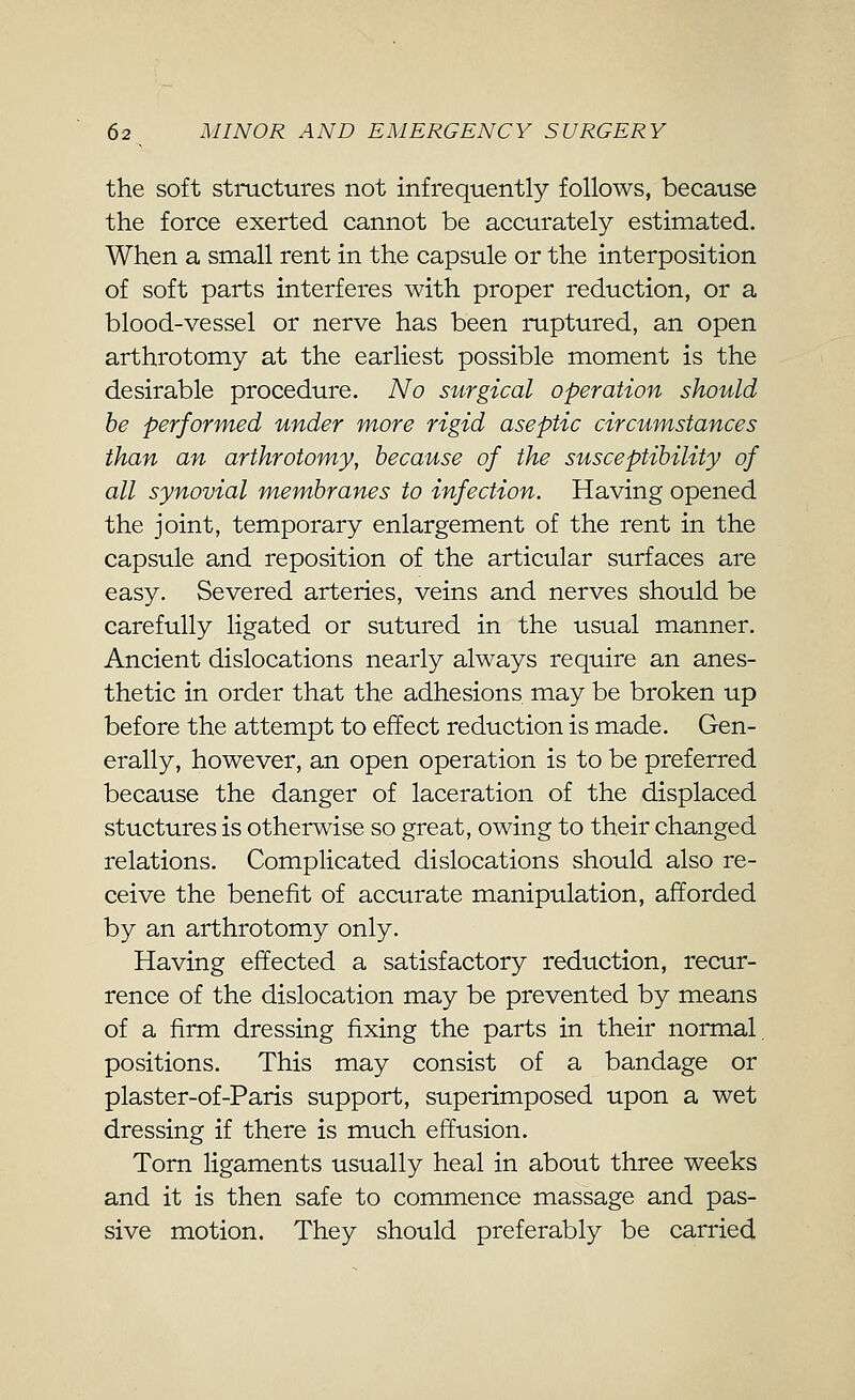 the soft structures not infrequently follows, because the force exerted cannot be accurately estimated. When a small rent in the capsule or the interposition of soft parts interferes with proper reduction, or a blood-vessel or nerve has been ruptured, an open arthrotomy at the earliest possible moment is the desirable procedure. No surgical operation should be performed under more rigid aseptic circumstances than an arthrotomy, because of the susceptibility of all synovial membranes to infection. Having opened the joint, temporary enlargement of the rent in the capsule and reposition of the articular surfaces are easy. Severed arteries, veins and nerves should be carefully ligated or sutured in the usual manner. Ancient dislocations nearly always require an anes- thetic in order that the adhesions may be broken up before the attempt to effect reduction is made. Gen- erally, however, an open operation is to be preferred because the danger of laceration of the displaced stuctures is otherwise so great, owing to their changed relations. Complicated dislocations should also re- ceive the benefit of accurate manipulation, afforded by an arthrotomy only. Having effected a satisfactory reduction, recur- rence of the dislocation may be prevented by means of a firm dressing fixing the parts in their normal, positions. This may consist of a bandage or plaster-of-Paris support, superimposed upon a wet dressing if there is much effusion. Torn ligaments usually heal in about three weeks and it is then safe to commence massage and pas- sive motion. They should preferably be carried