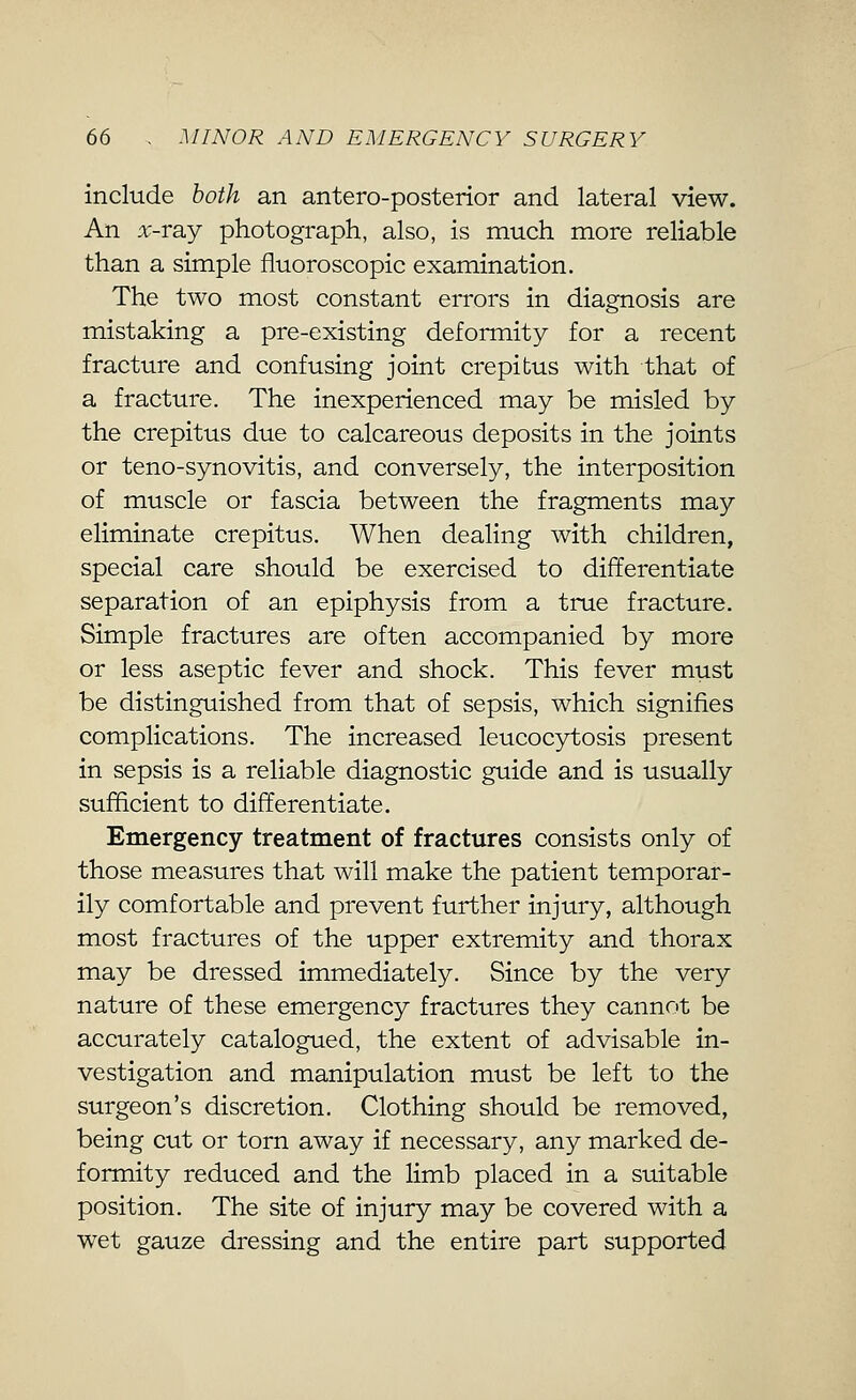 include both an antero-posterior and lateral view. An x-TSLj photograph, also, is much more reliable than a simple fluoroscopic examination. The two most constant errors in diagnosis are mistaking a pre-existing deformity for a recent fracture and confusing joint crepitus with that of a fracture. The inexperienced may be misled by the crepitus due to calcareous deposits in the joints or teno-synovitis, and conversely, the interposition of muscle or fascia between the fragments may eliminate crepitus. When dealing with children, special care should be exercised to differentiate separation of an epiphysis from a true fracture. Simple fractures are often accompanied by more or less aseptic fever and shock. This fever must be distinguished from that of sepsis, which signifies complications. The increased leucocytosis present in sepsis is a reliable diagnostic guide and is usually sufficient to differentiate. Emergency treatment of fractures consists only of those measures that will make the patient temporar- ily comfortable and prevent further injury, although most fractures of the upper extremity and thorax may be dressed immediately. Since by the very nature of these emergency fractures they cannot be accurately catalogued, the extent of advisable in- vestigation and manipulation must be left to the surgeon's discretion. Clothing should be removed, being cut or torn away if necessary, any marked de- formity reduced and the limb placed in a suitable position. The site of injury may be covered with a wet gauze dressing and the entire part supported