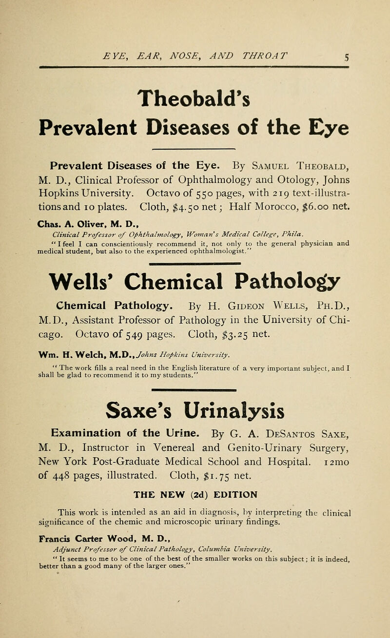 EYE, EAR, NOSE, AND THROAT Theobald's Prevalent Diseases of the Eye Prevalent Diseases of the Eye. By Samuel Theobald, M. D., Clinical Professor of Ophthalmology and Otology, Johns Hopkins University. Octavo of 550 pages, with 219 text-illustra- tions and 10 plates. Cloth, $4.50 net; Half Morocco, |6.oo net. Chas. A. Oliver. M. D.. Clinical Professor of Ophthalmology, Woman's Medical College, Phila.  I feel I can conscientiously recommend it, not only to the general physician and medical student, but also to the experienced ophthalmologist. Wells* Chemical Pathology Chemical Pathology. By H. Gideon Wells, Ph.D., M.D., Assistant Professor of Pathology in the University of Chi- cago. Octavo of 549 pages. Cloth, ^3.25 net. Wm. H, Welch, M.ID., Johns Hopkins University.  The work fills a real need in the English literature of a very important subject, and I shall be glad to recommend it to my students. Saxe's Urinalysis Examination of the Urine. By G. A. DeSantos Saxe, M. D., Instructor in Venereal and Genito-Urinary Surgery, New York Post-Graduate Medical School and Hospital. i2mo of 448 pages, illustrated. Cloth, ;^i.75 net. THE NEW (2d) EDITION This work is intended as an aid in diagnosis, by interpreting the clinical significance of the chemic and microscopic urinary findings. Francis Carter Wood, M. D., Adjunct Professor of Clinical Pathology, Columbia University.  It seems to me to be one of the best of the smaller works on this subject; it is indeed, better than a good many of the larger ones.