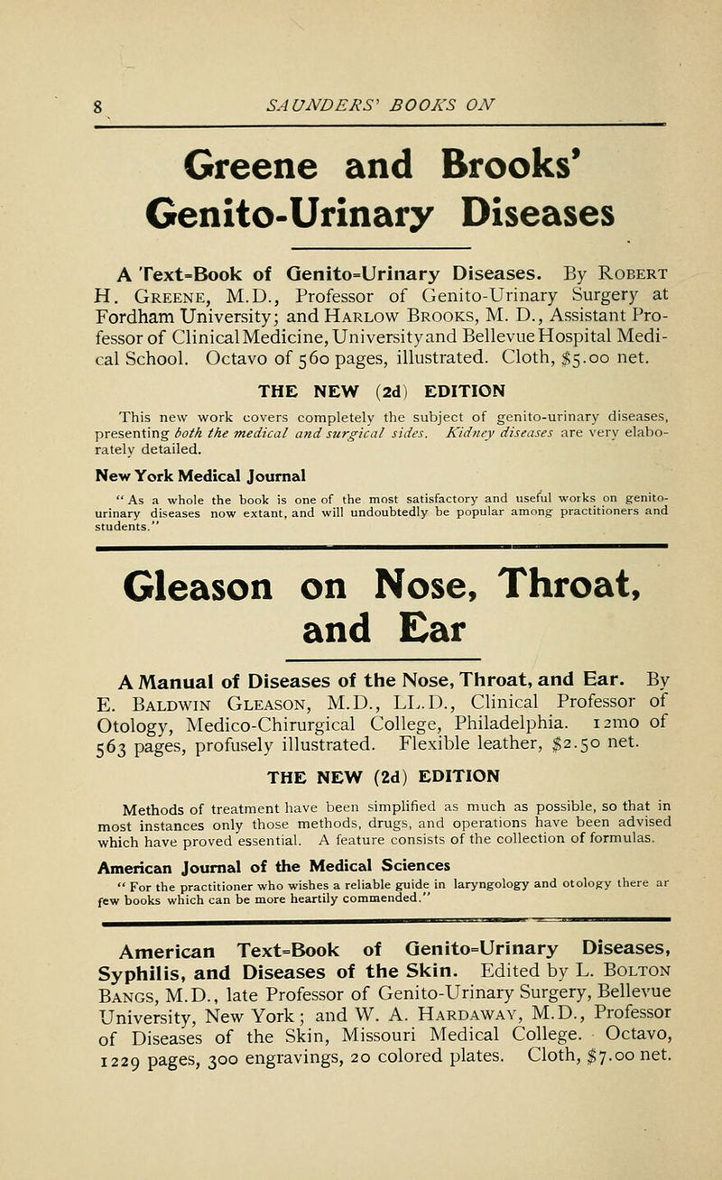 Greene and Brooks' Genito-Urinary Diseases A Text=Book of Genito=Urinary Diseases. By Robert H. Greene, M.D., Professor of Genito-Urinary Surgery at Fordham University; and Harlow Brooks, M. D., Assistant Pro- fessor of Clinical Medicine, University and Bellevue Hospital Medi- cal School. Octavo of 560 pages, illustrated. Cloth, $5.00 net. THE NEW (2d) EDITION This new work covers completely the subject of genito-urinary diseases, presenting both the medical and surgical sides. Kidney diseases are very elabo- rately detailed. New York Medical Journal  As a whole the book is one of the most satisfactory and useful works on genito- urinary diseases now extant, and will undoubtedly be popular among practitioners and students. Gleason on Nose, Throat, and £ar A Manual of Diseases of the Nose, Throat, and Ear. By E. Baldwin Gleason, M.D., LL.D., Clinical Professor of Otology, Medico-Chirurgical College, Philadelphia. i2mo of 563 pages, profusely illustrated. Flexible leather, $2.50 net. THE NEW (2d) EDITION Methods of treatment have been simplified as much as possible, so that in most instances only those methods, drugs, and operations have been advised which have proved essential. A feature consists of the collection of formulas. American Journal of the Medical Sciences  For the practitioner who wishes a reliable guide in laryngology and otology there ar few books which can be more heartily commended. American Text=Book of Qenito=Urinary Diseases, Syphilis, and Diseases of the Sl<in. Edited by L. Bolton Bangs, M.D., late Professor of Genito-Urinary Surgery, Bellevue University, New York; and W. A. Hardaway, M.D., Professor of Diseases of the Skin, Missouri Medical College. Octavo, 1229 pages, 300 engravings, 20 colored plates. Cloth, $7.00 net.