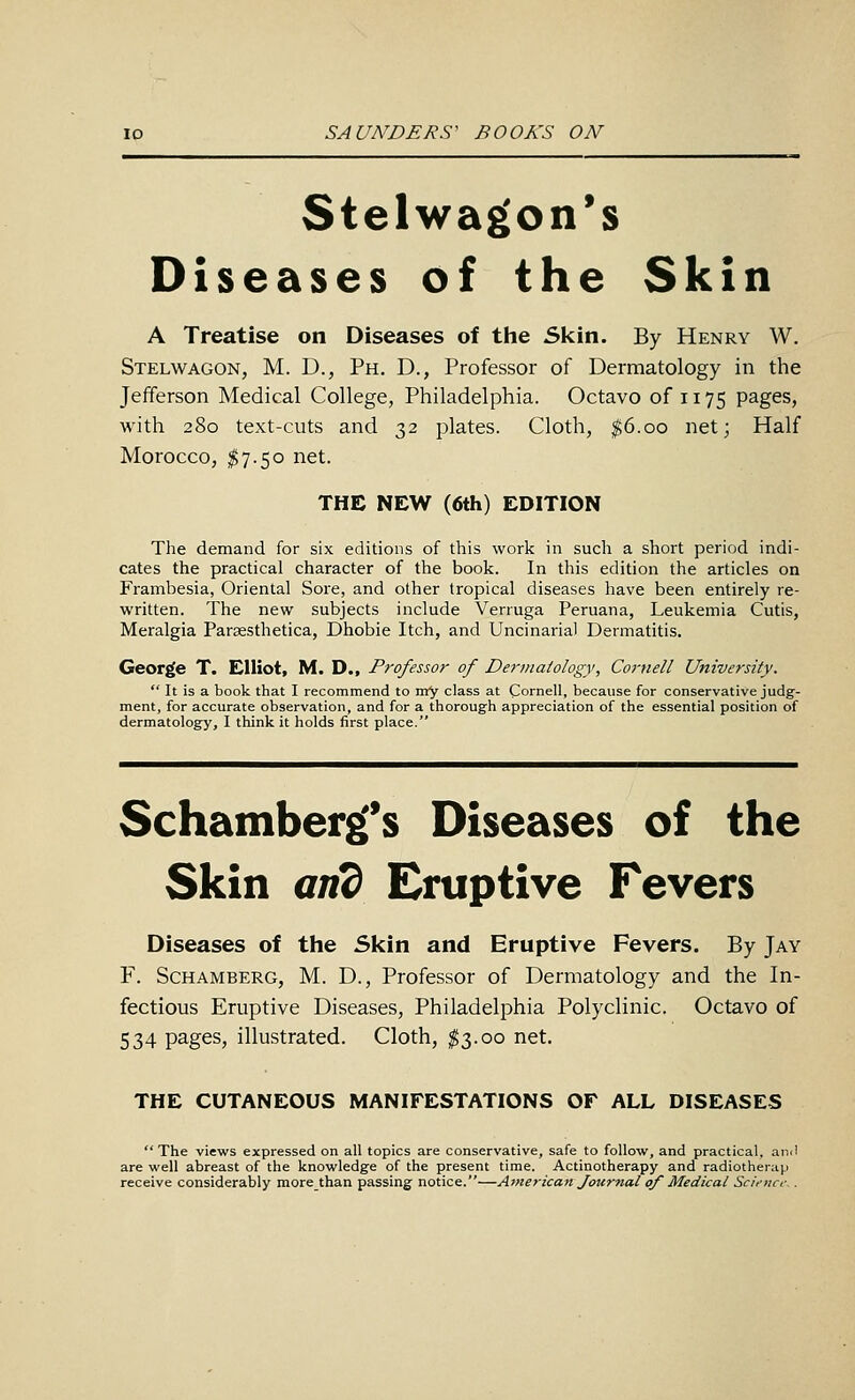 Stelwa^on's Diseases of the Skin A Treatise on Diseases of tlie Skin. By Henry W. Stelwagon, M. D., Ph. D., Professor of Dermatology in the Jefferson Medical College, Philadelphia. Octavo of 1175 pages, with 280 text-cuts and 32 plates. Cloth, ^6.00 net; Half Morocco, $7.50 net. THE NEW (6th) EDITION The demand for six editions of this work in such a short period indi- cates the practical character of the book. In this edition the articles on Frambesia, Oriental Sore, and other tropical diseases have been entirely re- written. The new subjects include Verruga Peruana, Leukemia Cutis, Meralgia Paraesthetica, Dhobie Itch, and Uncinarial Dermatitis. George T. Elliot, M. D., Professor of De7-matology., Cornell University.  It is a book that I recommend to my class at Cornell, because for conservative judg- ment, for accurate observation, and for a thorough appreciation of the essential position of dermatology, I think it holds first place. Schamberg^s Diseases of the Skin and Eruptive Fevers Diseases of the Skin and Eruptive Fevers. By Jay F. ScHAMBERG, M. D., Profcssor of Dermatology and the In- fectious Eruptive Diseases, Philadelphia Polyclinic. Octavo of 534 pages, illustrated. Cloth, $3.00 net. THE CUTANEOUS MANIFESTATIONS OF ALL DISEASES The views expressed on all topics are conservative, safe to follow, and practical, and are well abreast of the knowledge of the present time. Actinotherapy and radiother;ip receive considerably more than passing notice.—American Journal of Medical Scii-nci-..