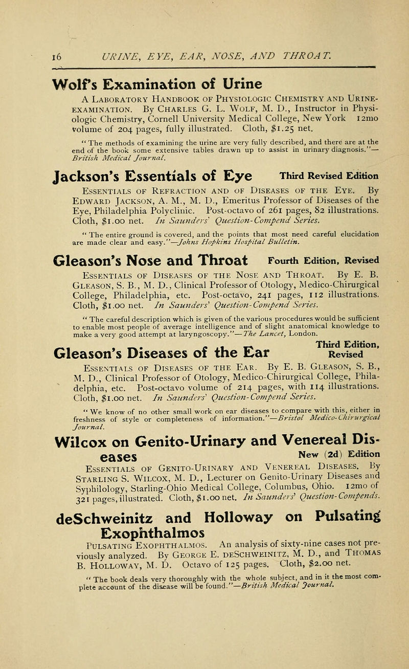 Wolfs Examination of Urine A Laboratory Handbook of Physiologic Chemistry and Urine- examination. By Charles G. L. Wolf, M. D., Instructor in Physi- ologic Chemistry, Cornell University Medical College, New York i2mo volume of 204 pages, fully illustrated. Cloth, ^1.25 net. The methods of examining the urine are very fully described, and there are at the end of the book some extensive tables drawn up to assist in urinary diagnosis.— British Medical Journal. Jackson's Essentials of Eye Third Revised Edition Essentials of Refraction and of Diseases of the Eye. By Edward Jackson, A. M., M. D., Emeritus Professor of Diseases of the Eye, Philadelphia Polyclinic. Post-octavo of 261 pages, 82 illustrations. Cloth, ^i.oo net. In Saunders Question-Co7npetid Series.  The entire ground is covered, and the points that most need careful elucidation are made clear and easy.—Johns Hopkins Hospital Bulletin. Gleason's Nose and Throat Fourth Edition, Revised Essentials of Diseases of the Nose and Throat. By E. B. Gleason, S. B., M. D., Clinical Professor of Otology, Medico-Chirurgical College, Philadelphia, etc. Post-octavo, 241 pages, 112 illustrations. Cloth, $1.00 net. In Saunders'' Quesiio7t-Co?Hpend Series.  The careful description which is given of the various procedures would be sufficient to enable most people of average intelligence and of slight anatomical knowledge to make a very good attempt at laryngoscopy.—The Lancet, London. ^, . «.. If . t_ ¥r^ Third Edition, Gleason s Diseases oi the li^ar Revised Essentials of Diseases of the Ear. By E. B. Gleason, S. B., M. D., Clinical Professor of Otology, Medico-Chirurgical College, Phila- delphia, etc. Post-octavo volume of 214 pages, with I14 illustrations. Cloth, ^l.oo net. In Saunders' Question-Compend Series.  We know of no other small work on ear diseases to compare with this, either in freshness of style or completeness of inhrmntion.—Bristol Medico-Chirurgical Journal. Wilcox on Genito-Urinary and Venereal Dis- eases Ikervi (2d) Edition Essentials of Genito-Urinary and Venereal Diseases. By Starling S. Wilcox, M. D., Lecturer on Genito-Uiinary Diseases and Syphilology, Starling-Ohio Medical College, Columbus, Ohio. l2mo of 321 pages,illustrated. Cloth, ^i.00 net. In Saunders' Question-Compends. deSchweinitz and Holloway on Pulsating Exophthalmos Pulsating Exophthalmos. An analysis of sixty-nine cases not pre- viously analyzed. By George E. deSchweinitz, M. D., and Thomas B. Holloway, M. D. Octavo of 125 pages. Cloth, $2.00 net.  The book deals very thoroughly with the whole subject, and in it the most com- plete account of the disease will be found.—5>-/^?Vj Medical Journal.