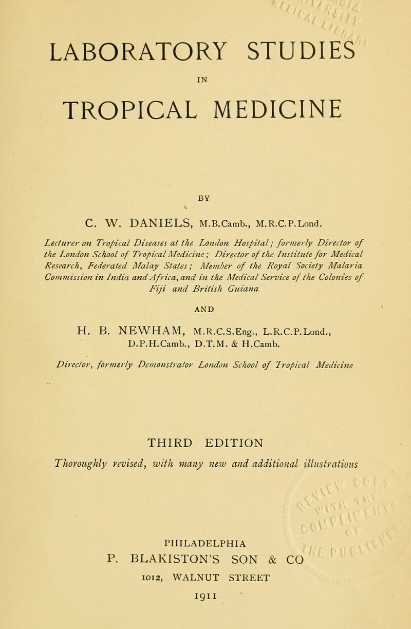 IN TROPICAL MEDICINE C. W. DANIELS, M.B.Camb., M.R.CP.Lond. Lecturer on Tropical Diseases at the London Hospital; formerly Director of the London School of Tropical Medicine; Director of the Institute for Medical Research, Federated Malay States; Member of the Royal Society Malaria Commission in India and Africa, and in the Medical Service of the Colonies of Fiji and British Guiana AND H. B. NEWHAM, M.R.C.S.Eng., L.R.C.P.Lond., D.P.H.Camb., D.T.M. & H.Camb. Director, formerly Demonstrator London School of Tropical Medicine THIRD EDITION Thoroughly revised, with many new and additional illustrations PHILADELPHIA P. BLAKISTON'S SON & CO 1012, WALNUT STREET igil