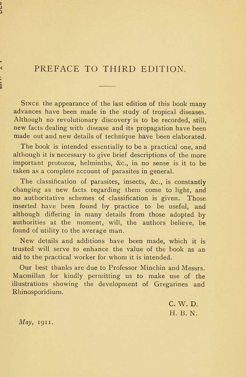 Since the appearance of the last edition of this book many advances have been made in the study of tropical diseases. Although no revolutionary discovery is to be recorded, still, new facts dealing with disease and its propagation have been made out and new details of technique have been elaborated. The book is intended essentially to be a practical one, and although it is necessary to give brief descriptions of the more important protozoa, helminths, &c, in no sense is it to be taken as a complete account of parasites in general. The classification of parasites, insects, &c, is constantly changing as new facts regarding them come to light, and no authoritative schemes of classification is given. Those inserted have been found by practice to be useful, and although differing in many details from those adopted by authorities at the moment, will, the authors believe, be found of utility to the average man. New details and additions have been made, which it is trusted will serve to enhance the value of the book as an aid to the practical worker for whom it is intended. Our best thanks are due to Professor Minchin and Messrs. Macmillan for kindly permitting us to make use of the illustrations showing the development of Gregarines and Rhinosporidium. C. W. D. H. B. N. May, 1911.