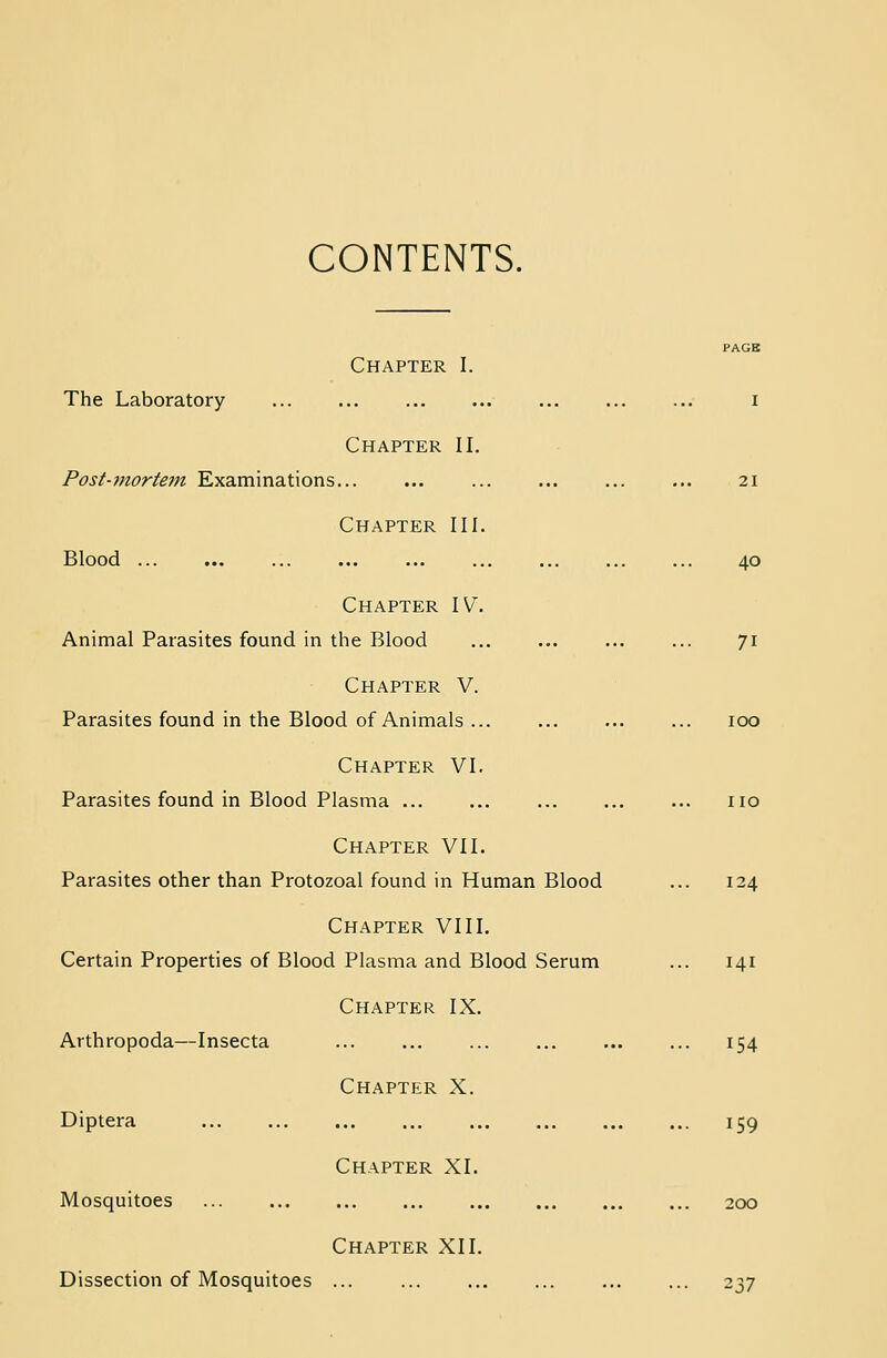 CONTENTS. Chapter I. The Laboratory I Chapter II. Post-mortem Examinations ... ... 21 Chapter III. Blood 40 Chapter IV. Animal Parasites found in the Blood ... ... ... ... 71 Chapter V. Parasites found in the Blood of Animals ... ... ... ... 100 Chapter VI. Parasites found in Blood Plasma ... no Chapter VII. Parasites other than Protozoal found in Human Blood ... 124 Chapter VIII. Certain Properties of Blood Plasma and Blood Serum ... 141 Chapter IX. Arthropoda—Insecta 154 Chapter X. Diptera ... ... ... ... ... ... ... ... 159 Chapter XI. Mosquitoes ... ... ... ... ... ... ... ... 200 Chapter XII. Dissection of Mosquitoes ... ... ... 237