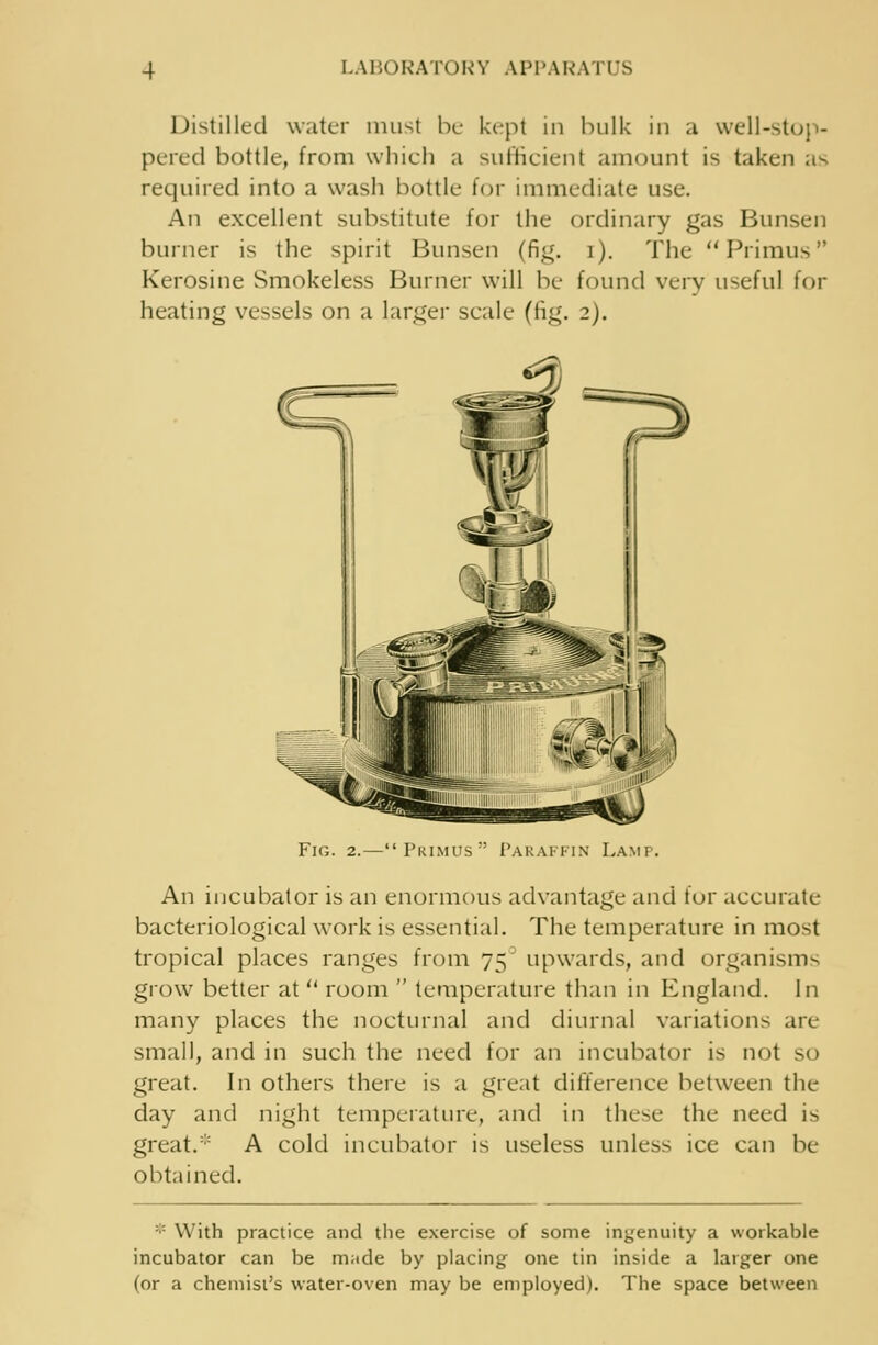 Distilled water must be kepi in bulk in a well-stop- pered bottle, from which a sufficient amount is taken as required into a wash bottle for immediate use. An excellent substitute for the ordinary gas Bunsen burner is the spirit Bunsen (fig. i). The Primus Kerosine Smokeless Burner will be found very useful for heating vessels on a larger scale (fig. 2). Fig. Primus Paraffin Lamp. An incubator is an enormous advantage and tor accurate bacteriological work is essential. The temperature in most tropical places ranges from 75' upwards, and organism- grow better at  room  temperature than in England. In many places the nocturnal and diurnal variations are small, and in such the need for an incubator is not so great. In others there is a great difference between the day and night temperature, and in these the need is great.* A cold incubator is useless unless ice can be obtained. :: With practice and the exercise of some ingenuity a workable incubator can be m;ide by placing one tin inside a larger one (or a chemist's water-oven may be employed). The space between