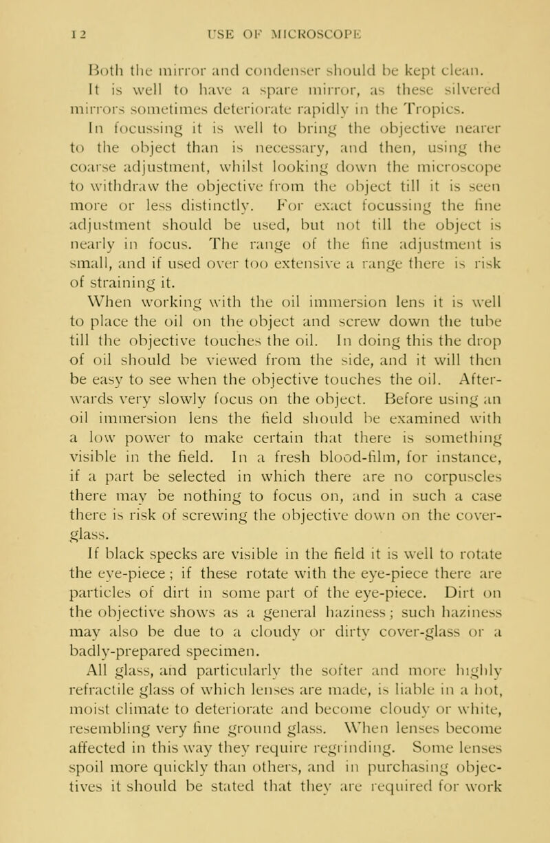 Both tlir mirror and condenser should be kept clean. It is well to haw a spare mirror, as these silvered mirrors sometimes deteriorate rapidly in the Tropics. In focussing it is well to bring the objective nearer to the object than is necessary, and then, using the coarse adjustment, whilst looking down the microscope to withdraw the objective from the object till it is seen more or less distinctly. For exact focussing the line adjustment should be used, but not till the object is nearly in focus. The range of the tine adjustment is small, and if used over too extensive a range there is risk of straining it. When working with the oil immersion lens it is well to place the oil on the object and screw down the tube till the objective touches the oil. In doing this the drop of oil should be viewed from the side, and it will then be easy to see when the objective touches the oil. After- wards very slowlv focus on the object. Before using an oil immersion lens the held should be examined with a low power to make certain that there is something visible in the held. In a fresh blood-film, for instance, if a part be selected in which there are no corpuscles there may be nothing to focus on, and in such a case there is risk of screwing the objective down on the cover- glass. If black specks are visible in the field it is well to rotate the eye-piece; if these rotate with the eye-piece there are particles of dirt in some part of the eye-piece. Dirt on the objective shows as a general haziness; such haziness may also be due to a cloudy or dirty cover-glass or a badly-prepared specimen. All glass, and particularly the softer and more highly retractile glass of which lenses are made, is liable in a hot, moist climate to deteriorate and become cloudy or white, resembling very line ground glass. When lenses become affected in this way they require regrinding. Some lenses spoil more quickly than others, and in purchasing objec- tives it should be stated that they are required for work