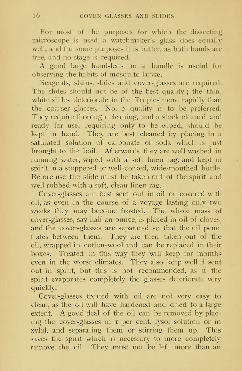 id COVER GLASSES AND SLIDES For most of the purposes for which the dissecting microscope is used a watchmaker's glass does equally well, and for some purposes it is better, as both hands arc- true, and no stage is required. A good large hand-lens on a handle is useful for observing the habits of mosquito larvae. Reagents, stains, slides and cover-glasses are required. Tile slides should not be of the best quality ; the thin, white slides deteriorate in the Tropics more rapidly than the coarser glasses. No. 2 quality is to be preferred. They require thorough cleaning, and a stock cleaned and ready for use, requiring only to be wiped, should be kept in hand. They arc best cleaned by placing in a saturated solution of carbonate of soda which is just brought to the boil. Afterwards they are well washed in running water, wiped with a soft linen rag, and kept in spirit in a stoppered or well-corked, wide-mouthed bottle. Before use the slide must be taken out of the spirit and well rubbed with a soft, clean linen rag. Cover-glasses are best sent out in oil or covered with oil, as even in the course of a voyage lasting only two weeks they may become frosted. The whole ma^ of cover-glasses, say half an ounce, is placed in oil of cloves, and the cover-glasses are separated so that the oil pene- trates between them. They are then taken out of the oil, wrapped in cotton-wool and can be replaced in then- boxes. Treated in this way they will keep for months even in the worst climates. They also keep well if sent out in spirit, but this is not recommended, as if tIn- spirit evaporates completely the glasses deteriorate very quickly. Cover-glasses treated with oil are not very easy to clean, as the oil will have hardened and dried to a large extent. A good deal of the oil can be removed by plac- ing the cover-glasses in 1 per cent, lysol solution or in xylol, and separating them or stirring them up. This saves the spirit which is necessary to more completely remove the oil. They must not be left more than an