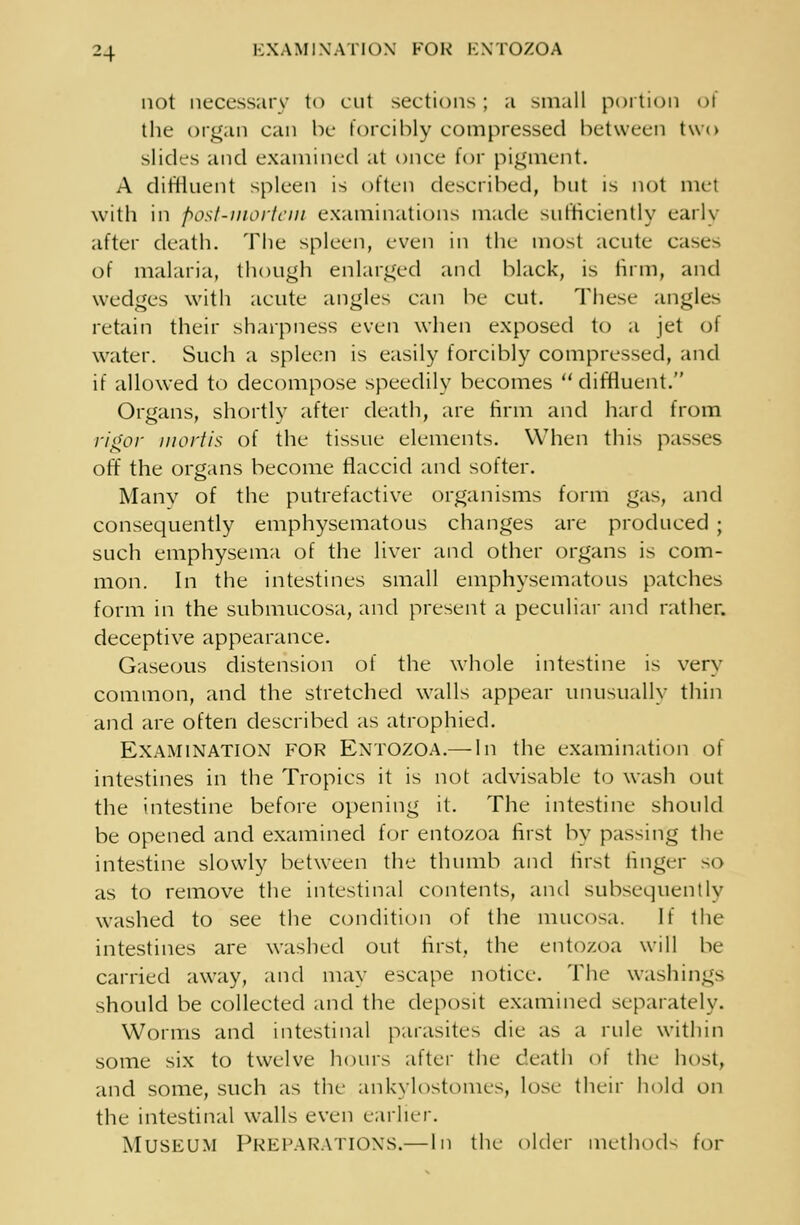 not necessary to cut sections; a small portion of the organ can he forcibly compressed between two slides and examined at once for pigment. A diffluent spleen is often described, but is not met with in post-mortem examinations made sufficiently early after death. The spleen, even in the most acute cases of malaria, though enlarged and black, is firm, and wedges with acute angles can be cut. These angles retain their sharpness even when exposed to a jet of water. Such a spleen is easily forcibly compressed, and if allowed to decompose speedily becomes diffluent. Organs, shortly after death, are firm and hard from rigor mortis of the tissue elements. When this passes off the organs become flaccid and softer. Manv of the putrefactive organisms form gas, and consequently emphysematous changes are produced ; such emphysema of the liver and other organs is com- mon. In the intestines small emphysematous patches form in the submucosa, and present a peculiar and rather, deceptive appearance. Gaseous distension of the whole intestine is very common, and the stretched walls appear unusually thin and are often described as atrophied. EXAMINATION FOR ENTOZOA.— In the examination of intestines in the Tropics it is not advisable to wash out the intestine before opening it. The intestine should be opened and examined for entozoa first by passing the intestine slowly between the thumb and first linger so as to remove the intestinal contents, and subsequently washed to see the condition of the mucosa. If the intestines are washed out first, the entozoa will be carried away, and may escape notice. The washings should be collected and the deposit examined separately. Worms and intestinal parasites die as a rule within some six to twelve hours after the death of the host, and some, such as the ankylostomes, lose their hold on the intestinal walls even earlier. Museum Preparations.— In the older methods for