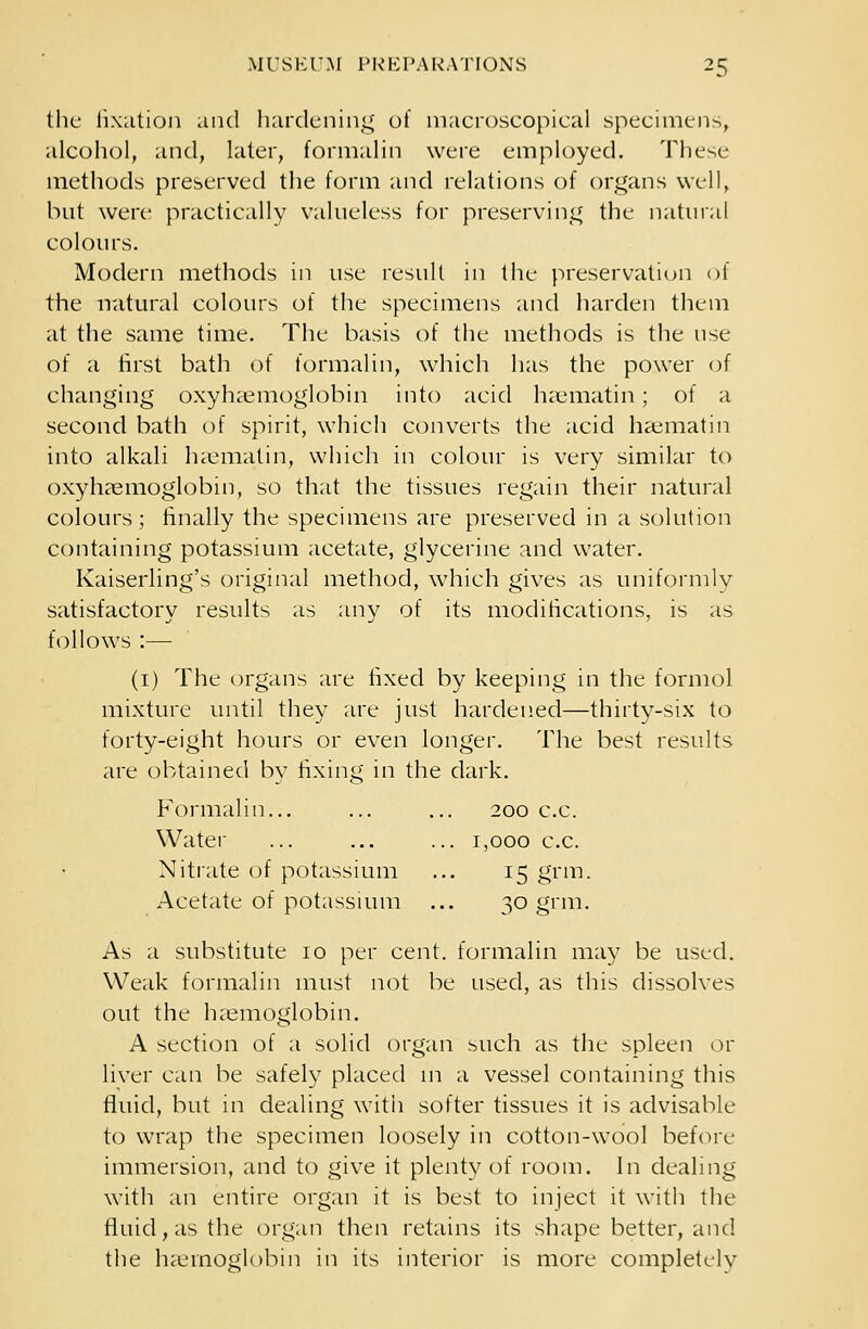 the fixation and hardening of macroscopical specimens, alcohol, and, later, formalin were employed. These methods preserved the form and relations of organs well, but were practically valueless for preserving the natural colours. Modern methods in use result in the preservation of the natural colours of the specimens and harden them at the same time. The basis of the methods is the use of a first bath of formalin, which has the power of changing oxyhaemoglobin into acid haematin; of a second bath of spirit, which converts the acid haematin into alkali haematin, which in colour is very similar to oxyhaemoglobin, so that the tissues regain their natural colours; finally the specimens are preserved in a solution containing potassium acetate, glycerine and water. Kaiserling's original method, which gives as uniformly satisfactory results as any of its modifications, is as follows :— (1) The organs are fixed by keeping in the formol mixture until they are just hardened—thirty-six to forty-eight hours or even longer. The best results are obtained by fixing in the dark. Formalin... ... ... 200 c.c. Water ... ... ... 1,000 c.c. Nitrate of potassium ... 15 grm. Acetate of potassium ... 30 grm. As a substitute 10 per cent, formalin may be used. Weak formalin must not be used, as this dissolves out the haemoglobin. A section of a solid organ such as the spleen or liver can be safely placed in a vessel containing this fluid, but in dealing witii softer tissues it is advisable to wrap the specimen loosely in cotton-wool before immersion, and to give it plenty of room. In dealing with an entire organ it is best to inject it with the fluid, as the organ then retains its shape better, and the haemoglobin in its interior is more completclv