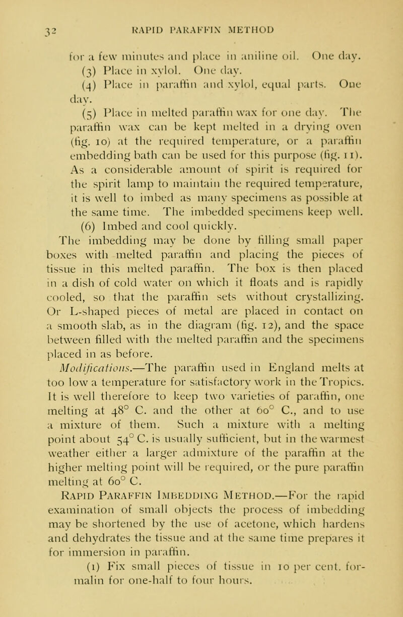 RAPID PARAFFIN METHOD for ;i few minutes and place in aniline oil. One day. (3) Place in xylol. One daw (_}) Place in paraffin and xylol, equal parts. One day. (5) Place in melted paraffin wax tor one day. The paraffin wax can be kept melted in a drying oven (tig. 10) at the required temperature, or a paraffin embedding bath can be used for this purpose die;. 11). As a considerable amount of spirit is required for the spirit lamp to maintain the required temperature, it is well to imbed as many specimens as possible at the same time. The imbedded specimens keep well. (6) Imbed and cool quickly. The imbedding may be done by tilling small paper boxes with melted paraffin and placing the pieces of tissue in this melted paraffin. The box is then placed in a dish of cold water on which it floats and is rapidly cooled, so that the paraffin sets without crystallizing. Or L-shaped pieces of metal are placed in contact on a smooth slab, as in the diagram (tig. 12), and the space between rilled with the melted paraffin and the specimens placed in as before. Modifications.—The paraffin used in England melts at too Iowa temperature for satisfactory work in the Tropics. It is well therefore to keep two varieties of paraffin, one melting at 480 C. and the other at 6o° C, and to use a mixture of them. Such a mixture with a melting point about 54° C. is usually sufficient, but in the warmest weather either a larger admixture of the paraffin at the higher melting point will be required, or the pure paraffin melting at 6o° C. Rapid Paraffin Imbedding Method.—For the rapid examination of small objects the process of imbedding may be shortened by the use ot acetone, which hardens and dehydrates the tissue and at the same time prepares it for immersion in paraffin. (1) Fix small pieces ot tissue in 10 per cent, for- malin for one-hall to lour hours.